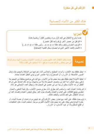 !‫مكان‬ ‫كل‬ ‫في‬ ‫األرقام‬ 	
!‫إلحصائها‬ ‫األشياء‬ ‫من‬ ‫الكثير‬ ‫هناك‬ 	
‫المزايا‬
:‫هامة‬ ‫رياضية‬ ً‫ا‬‫أفكار‬ ‫يتعلمون‬ ،‫مرة‬ ‫ألول‬ ‫العد‬ ‫في‬ ‫األطفال‬ ‫يشرع‬ ‫عندما‬
)‫عنصر‬ ‫لكل‬ ‫واحد‬ ‫(رقم‬ ‫آلخر‬ ‫عنصر‬ ‫من‬ ‫التوافق‬ •
)...5 ،7 ،2 ،1 ‫هكذا‬ ‫وليس‬ ...4 ،3 ،2 ،1 ‫هكذا‬ ‫بالعد‬ ‫(نقوم‬ ‫المتوازن‬ ‫الترتيب‬ •
)‫اإلجمالية‬ ‫الكمية‬ ‫يمثل‬ ‫إحصاؤه‬ ‫تم‬ ‫الذي‬ ‫األخير‬ ‫(العدد‬ ‫األصل‬ •
‫نصيحة‬
،‫ويحركوها‬ ،‫إليها‬ ‫ويشيروا‬ ،‫األشياء‬ ‫يلمسوا‬ ‫أن‬ ‫يحبون‬ ‫فإنهم‬ ،‫العد‬ ‫األطفال‬ ‫يتعلم‬ ‫عندما‬
!‫بذلك‬ ‫القيام‬ ‫على‬ ‫شجعهم‬ ‫لذا‬ – ‫مرتفع‬ ‫بصوت‬ ‫بالرقم‬ ‫ينطقون‬ ‫حين‬ ‫في‬
‫األمور‬ ‫أولياء‬ ‫دليل‬ :‫السادس‬ ‫الصف‬ ‫حتى‬ ‫الروضة‬ ‫مرحلة‬ ‫من‬ ‫طفلك‬ ‫مع‬ ‫الرياضيات‬ ‫حل‬
6
‫(مثل‬ ‫والمجموعات‬ ‫النشافة‬ ‫من‬ ‫إخراجها‬ ‫أثناء‬ ‫والمالبس‬ ،‫المطبخ‬ ‫وأدوات‬ ،‫األلعاب‬ ‫يعد‬ ‫طفلك‬ ‫	اجعل‬•
.‫بعدها‬ ً‫ا‬‫اهتمام‬ ‫الطفل‬ ‫ُبدي‬‫ي‬ ‫أخرى‬ ‫عناصر‬ ‫وأية‬ ،)‫الصخور‬ ‫أو‬ ،‫األزرار‬ ‫أو‬ ،‫الالصقة‬ ‫الصور‬
‫المجموعة‬ ‫من‬ ‫مختلفة‬ ‫مواضع‬ ‫في‬ ‫البدء‬ ‫مع‬ ، ‫األشياء‬ ‫من‬ ‫مجموعة‬ ‫بعد‬ ‫يقوم‬ ‫طفلك‬ ‫اجعل‬ !‫األشياء‬ ‫	اخلط‬•
‫إدراك‬ ‫على‬ ‫النشاط‬ ‫ذلك‬ ‫يساعد‬ .)‫بدايتها‬ ‫من‬ ً‫ال‬‫بد‬ ‫المجموعة‬ ‫منتصف‬ ‫من‬ ‫العد‬ ‫ابدأ‬ ،‫المثال‬ ‫سبيل‬ ‫(على‬
.‫ذاته‬ ‫هو‬ ‫اإلجمالي‬ ‫العدد‬ ‫وسيظل‬ ،‫المجموعة‬ ‫في‬ ‫عنصر‬ ‫أي‬ ‫من‬ ‫يبدأ‬ ‫أن‬ ‫يمكن‬ ‫األشياء‬ ‫عد‬ ‫أن‬ ‫الطفل‬
.‫والبحث‬ ‫التخفي‬ ‫لعبة‬ ‫مثل‬ ،‫األلعاب‬ ‫ضمن‬ ‫مغزى‬ ‫ذات‬ ‫بطرق‬ ‫العد‬ ‫واستخدم‬ ،‫العد‬ ‫أغنيات‬ ‫بإنشاد‬ ‫	قم‬•
‫أن‬ ‫العد‬ ‫وقصائد‬ ‫أغنيات‬ ‫لبعض‬ ‫يمكن‬ .‫العد‬ ‫حول‬ ‫وقصائد‬ ‫وأغنيات‬ ‫ألعاب‬ ‫على‬ ‫الثقافات‬ ‫جميع‬ ‫تنطوي‬
.‫كذلك‬ ‫وللخلف‬ ،‫لألمام‬ ‫العد‬ ‫على‬ ‫األطفال‬ ‫تساعد‬
‫أو‬ ،‫أشياء‬ ‫خمسة‬ ‫أو‬ ،‫واحدة‬ ‫مرة‬ ‫شيئين‬ ‫د‬َ‫ع‬ ‫(أي‬ ‫األرقام‬ ‫بعض‬ ‫تجاوز‬ ‫مع‬ ،‫العد‬ ‫على‬ ‫طفلك‬ ‫بحث‬ ‫	قم‬•
،‫المكعبات‬ :‫مثل‬ ،‫أشياء‬ ‫استخدم‬ .ً‫ا‬‫سريع‬ ‫الكبرى‬ ‫األشياء‬ ‫مجموعات‬ ‫عد‬ ‫على‬ ‫يعتاد‬ ‫حتى‬ )‫أشياء‬ ‫عشرة‬
.‫األزرار‬ ‫أو‬ ،‫األسنان‬ ‫عود‬ ‫أو‬ ،‫المعكرونة‬ ‫قطع‬ ‫أو‬
 