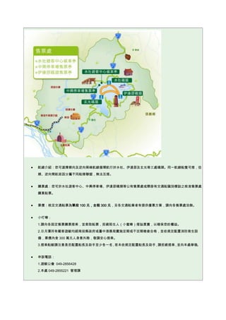 航線介紹：您可選擇順向及逆向兩條航線循環航行於水社、伊達邵及玄光等三處碼頭。同一航線船隻可搭，但
順、逆向間航班因分屬不同船隊聯盟，無法互搭。
購票處：您可於水社遊客中心、中興停車場、伊達邵碼頭等公有售票處或懸掛有交通船識別標誌之核准售票處
購買船票。
票價：核定交通船票為單段 100 元，全程 300 元，另各交通船業者有提供優惠方案，請向各售票處洽詢。
小叮嚀：
1.請向各固定售票購票搭乘，並索取船票，拒絕陌生人（小蜜蜂）搭訕買賣，以確保您的權益。
2.日月潭所有載客遊艇均經南投縣政府或臺中港務局實施定期或不定期檢查合格，並依規定配置消防救生設
備，票價內含 300 萬元人身意外險，敬請安心搭乘。
3.搭乘船艇請注意是否配置船長及助手至少各一名，若未依規定配置船長及助手，請拒絕搭乘，並向本處舉發。
申訴電話：
1.遊艇公會 049-2856428
2.本處 049-2855221 管理課
 