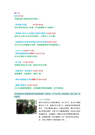 第 三 天
起 床 07:00
(準 備 待 會下 樓 吃 美 味 的早 餐 ~)
→享 用 飯 店 早 餐 07:30~08:00
(好 好 享 受民 宿 活 力 早 餐 ， 多 吃 點 儲 備 下 午 的 體力 )
→搭 環 湖 公 車 去 大 竹 湖跟 水 蛙 頭 步 道 散 步 8:00~9:30
(遊 完 大 竹湖 可 以 走 到 水蛙 頭 去 ， 大 概 步 行 20 分鐘 )
→悠 閒 漫 步 杉 林 間 呼 吸清 新 自 然 的 芬 多 精 9:30~10:45
(也 可 以 去孔 雀 園 跟 文 武廟 ， 若 租 腳 踏 車 就 可 四個 點 都 去 )
→check-out10:45~11:00
→搭 乘 免 費 接 駁 車 到 車埕 11:00~11:35
(在 水 社 遊客 中 心 對 面 公車 站 )
→吃 午 餐 ， 11:35~12:00
(那 邊 有 很香 的 古 木 頭 ，還 有 好 吃 的 冰 棒)
→四 處 晃 晃 ， 拍 照 留 念 12:00~12:20
(風 景 優 美， 相 當 漂 亮 ，值 得 一 遊 )
→搭 乘 台 鐵 接 駁 公 車 到集 集 12:05~12:20
→集 集 小 鎮 風 光 12:20~14:20
(可 以 在 集集 租 腳 踏 車 ，店 家 會 提 供 單 車 路 線 圖， 自 行 車 踩 風)
南 投 集 集 車 站 (建 議 租 單 車 悠 遊 週 邊 景 點 ： 武 昌 宮 、 十 三 目 仔 窯 、 綠 色 隧 道 、 軍 史 公 園 、 明
新 書 院 )
【 十 三 目 仔 窯 】
建 於 日 治 時 代 以 生 產 紅 磚 為 主，長 104 尺、寬 50 尺 整 座
窯 共 有 13 目 ， 窯 頭 共 有 六 個 火 口 ， 創 建 者 為 林 尾 里 民 曾
乾 和，乃 昔 日 農 業 社 會 以 人 工 製 造 的 燒 窯，陳 述 先 民 胼 手
胝 足 的 歷 史 陳 跡，可 惜 921 地 震 曾 經 損 毀，而 現 在 已 經 全
部 重 建 完 成 ， 並 規 劃 成 一 個 適 合 全 家 休 閒 娛 樂 的 觀 光 園
區 ， 每 個 窯 洞 裡 ， 現 在 都 變 成 一 家 一 家 別 具 特 色 的 商 品
店 ， 來 到 了 集 集 可 千 萬 別 錯 過 了 唷 ! 。
 