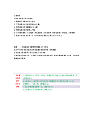 注意事項 :
1.客運到的地方是水社碼頭
2. 纜車的話是離伊達紹比較近，
3. 不過如果住水社的話搭船(10 分鐘)
4. 到伊達紹走路到纜車站(10 分鐘)
5. 環湖公車只到大約晚上六點
6. 日月潭交通船：水社碼頭→伊達邵碼頭→玄光寺碼頭→回水社碼頭(一票到底，不限時間)
7. 最晚一班往水里公車下午 6:00 從埔里出發到日月潭大 6:30-40 左右
備案一 : 1.到高鐵烏日站要轉搭台鐵至台中火車站
出台中火車站可至對面的台中客運搭往埔里的客運--新埔里線
台中坐車至埔里需要一個半小時左右 150 車資
至埔里總站（最後一站，不用擔心坐過頭）後搭南投客運、國光或豐榮客運至日月潭，只是這樣
轉車會有些麻煩
日月潭
水陸空
好行
990 元
套裝
1.台灣好行台中(干城站、火車站、高鐵站)到九族文化村或日月潭來回車票 1 張
(原價 400 元)
2.九族文化村入園門票 1 張(可搭乘日月潭纜車不可分開使用)(原價 780 元)
3.環潭巴士一日券 1 張。(原價 80 元)
4.水社-伊達邵單程船票 1 張。(原價 100 元)
5.日月潭水社-向山單程車票。(原價 23 元)
 