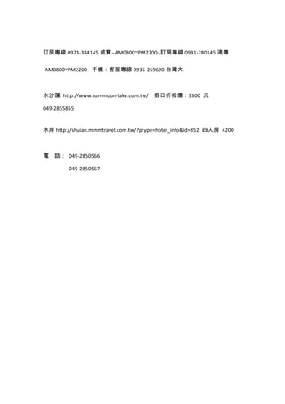 訂房專線 0973-384145 威寶--AM0800~PM2200-,訂房專線 0931-280145 遠傳
-AM0800~PM2200- 手機：客服專線 0935-259690 台灣大-
水沙蓮 http://www.sun-moon-lake.com.tw/ 假日折扣價：3300 元
049-2855855
水岸 http://shuian.mmmtravel.com.tw/?ptype=hotel_info&id=852 四人房 4200
電 話： 049-2850566
049-2850567
 