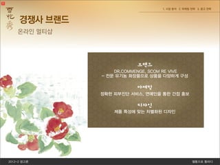 2012-2 광고론 쎌통으로 통하다
1. 시장 분석 2. 마케팅 전략 3. 광고 전략
을 피우는 동백은 ‘신중’이라는 꽃말처럼 강인함과 인고
에 씨앗을 던져 가장 강인한 종자만이 살아남아 건강한
를 바래온 기다림의 세월은, 아모레퍼시픽의 남다른 신념
브랜드
DR,COMMENGE, SCOM RE VIVE
- 전문 유기농 화장품으로 상품을 다양하게 구성
마케팅
정확한 피부진단 서비스, 연예인을 통한 간접 홍보
디자인
제품 특성에 맞는 차별화된 디자인
경쟁사 브랜드
온라인 멀티샵
 