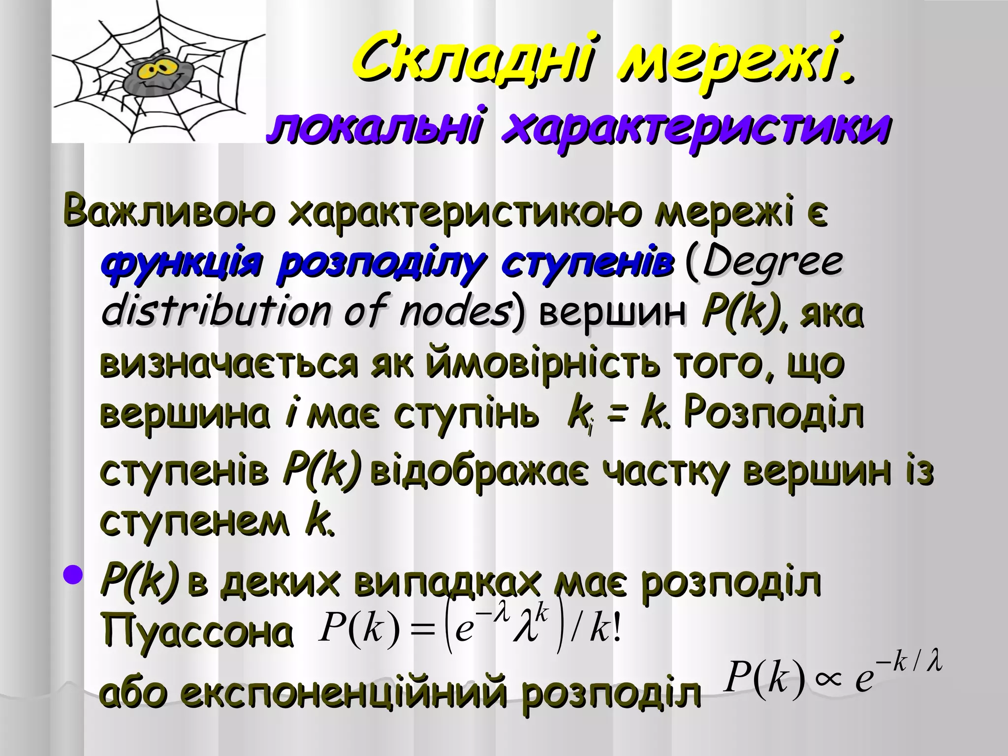Складні мережі.Складні мережі.
локальні характеристикилокальні характеристики
Важливою характеристикою мережі єВажливою характеристикою мережі є
функція розподілу ступенівфункція розподілу ступенів ((DegreeDegree
distribution of nodesdistribution of nodes) вершин) вершин P(k)P(k), яка, яка
визначається як ймовірність того, щовизначається як ймовірність того, що
вершинавершина ii має ступіньмає ступінь kkіі = k= k. Розподіл. Розподіл
ступенівступенів P(k)P(k) відображає частку вершин ізвідображає частку вершин із
ступенемступенем kk..
 P(k)P(k) в деких випадках має розподілв деких випадках має розподіл
ПуассонаПуассона
або експоненційний розподілабо експоненційний розподіл
( ) !/)( kekP k
λλ−
=
λ/
)( k
ekP −
∝
 