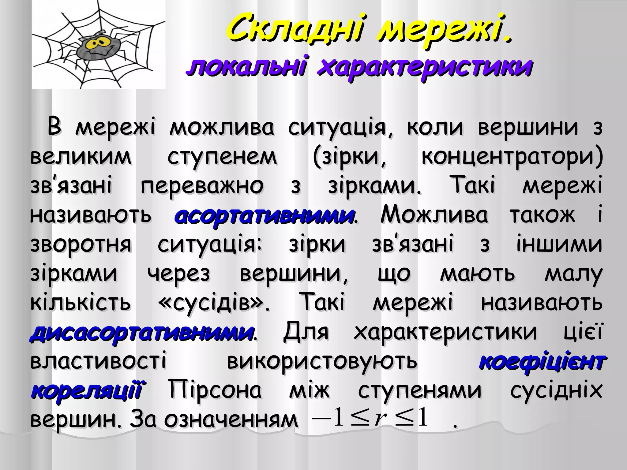 Складні мережі.Складні мережі.
локальні характеристикилокальні характеристики
В мережі можлива ситуація, коли вершини зВ мережі можлива ситуація, коли вершини з
великим ступенем (зірки, концентратори)великим ступенем (зірки, концентратори)
зв’язані переважно з зірками. Такі мережізв’язані переважно з зірками. Такі мережі
називаютьназивають асортативнимиасортативними. Можлива також і. Можлива також і
зворотня ситуація: зірки зв’язані з іншимизворотня ситуація: зірки зв’язані з іншими
зірками через вершини, що мають малузірками через вершини, що мають малу
кількість «сусідів». Такі мережі називаютькількість «сусідів». Такі мережі називають
дисасортативнимидисасортативними. Для характеристики цієї. Для характеристики цієї
властивості використовуютьвластивості використовують коефіцієнткоефіцієнт
кореляціїкореляції Пірсона між ступенями сусідніхПірсона між ступенями сусідніх
вершин. За означеннямвершин. За означенням ..11 ≤≤− r
 