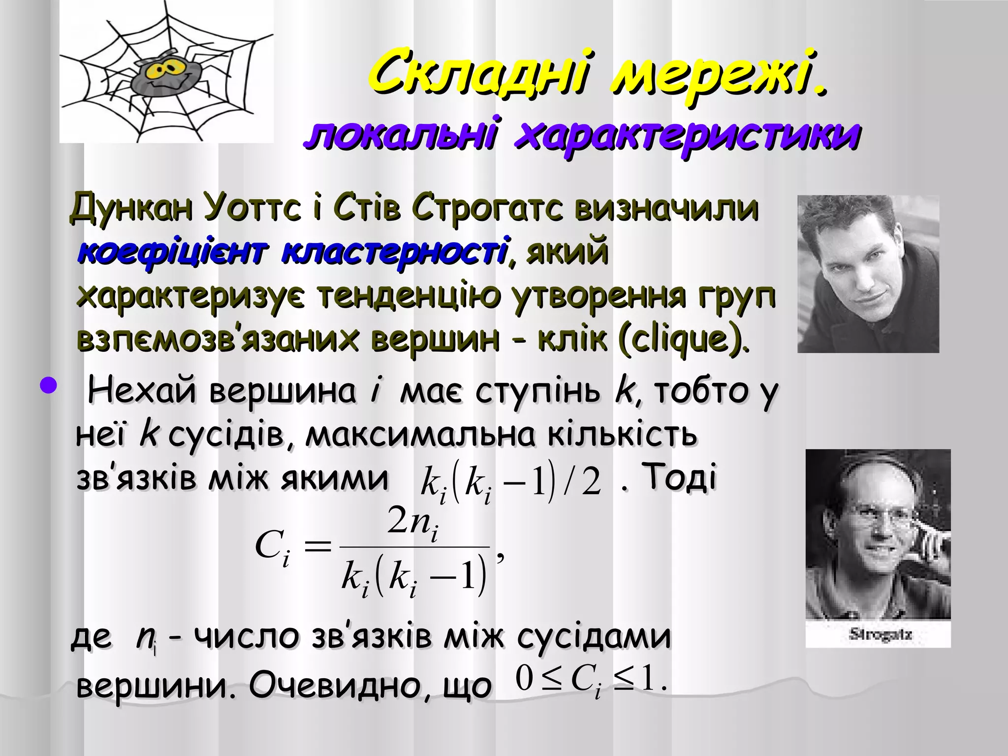 Складні мережі.Складні мережі.
локальні характеристикилокальні характеристики
Дункан Уоттс і Стів Строгатс визначилиДункан Уоттс і Стів Строгатс визначили
коефіцієнт кластерностікоефіцієнт кластерності, який, який
характеризує тенденцію утворення групхарактеризує тенденцію утворення груп
взпємозввзпємозв’’язаних вершинязаних вершин -- клік (clіque).клік (clіque).
 Нехай вершинаНехай вершина іі має ступіньмає ступінь kk,, тобтотобто уу
неїнеї kk сусідів, максимальна кількістьсусідів, максимальна кількість
звзв’’язків між якимиязків між якими . Тоді. Тоді
деде nnii -- число звчисло зв’’язківязків між сусідамиміж сусідами
вершини. Очевидно, щовершини. Очевидно, що
( ) 2/1−ii kk
( )
,
1
2
−
=
ii
i
i
kk
n
C
.10 ≤≤ iC
 
