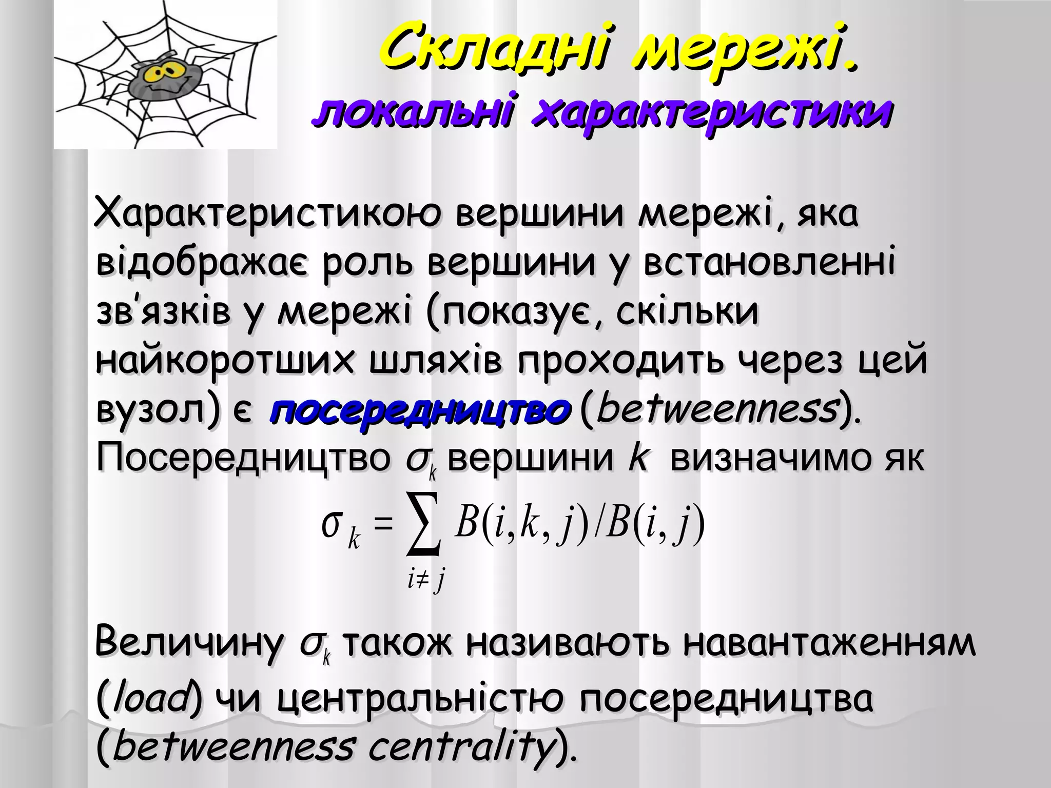 Складні мережі.Складні мережі.
локальні характеристикилокальні характеристики
Характеристикою вершини мережі, якаХарактеристикою вершини мережі, яка
відображає роль вершини у встановленнівідображає роль вершини у встановленні
зв’язків у мережі (показує, скількизв’язків у мережі (показує, скільки
найкоротших шляхів проходить через цейнайкоротших шляхів проходить через цей
вузол) євузол) є посередництвопосередництво ((betweennessbetweenness))..
ПосередництвоПосередництво σσkk вершинивершини kk визначимо яквизначимо як
ВеличинуВеличину σσkk також називають навантаженнямтакож називають навантаженням
((loadload) чи центральністю посередництва) чи центральністю посередництва
((betweennessbetweenness centralitycentrality).).
),(/),,( jiBjkiB
ji
k ∑
≠
=σ
 