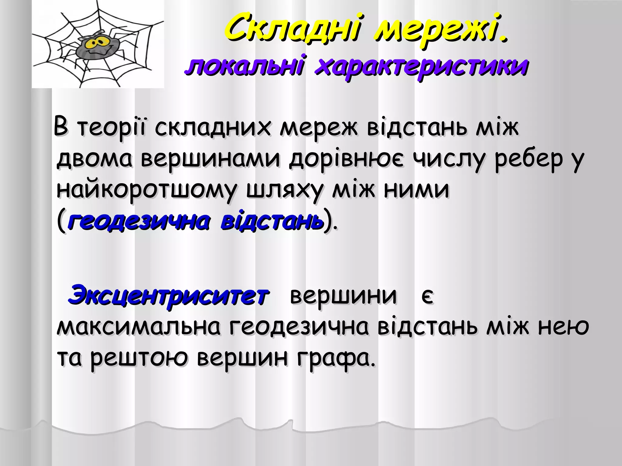 Складні мережі.Складні мережі.
локальні характеристикилокальні характеристики
В теорії складних мереж відстань міжВ теорії складних мереж відстань між
двома вершинами дорівнює числу ребер удвома вершинами дорівнює числу ребер у
найкоротшому шляху між ниминайкоротшому шляху між ними
((геодезична відстаньгеодезична відстань).).
ЭксцентриситетЭксцентриситет вершини євершини є
максимальна геодезична відстань між неюмаксимальна геодезична відстань між нею
та рештою вершин графа.та рештою вершин графа.
 