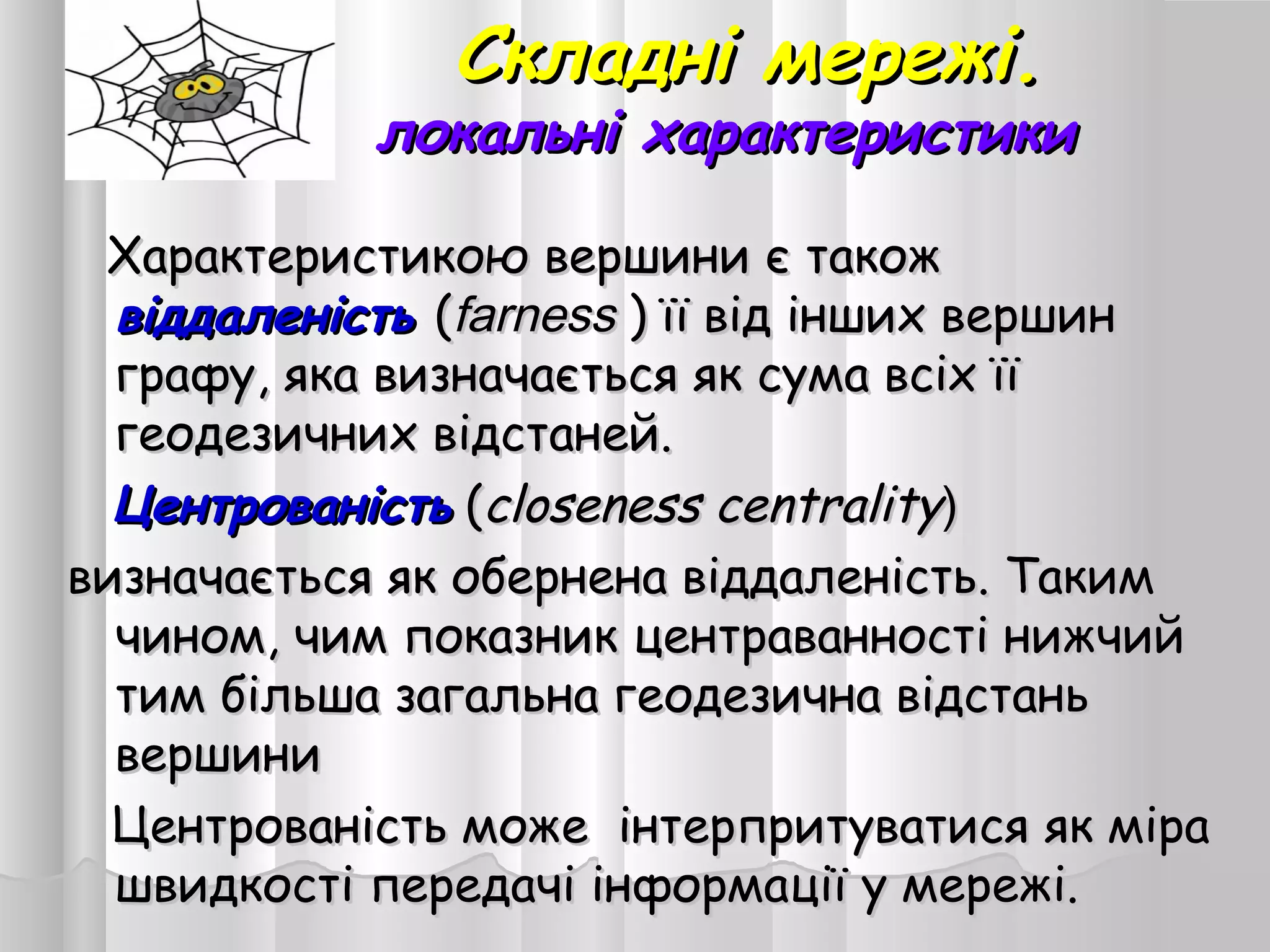 Складні мережі.Складні мережі.
локальні характеристикилокальні характеристики
Характеристикою вершини є такожХарактеристикою вершини є також
віддаленістьвіддаленість ((farnessfarness ) її від інших вершин) її від інших вершин
графу, яка визначається як сума всіх їїграфу, яка визначається як сума всіх її
геодезичних відстаней.геодезичних відстаней.
ЦентрованістьЦентрованість ((ссloseness centralityloseness centrality))
визначається як обернена віддаленість. Такимвизначається як обернена віддаленість. Таким
чином, чим показник центраванності нижчийчином, чим показник центраванності нижчий
тим більша загальна геодезична відстаньтим більша загальна геодезична відстань
вершинивершини
Центрованість може інтерпритуватися як міраЦентрованість може інтерпритуватися як міра
швидкості передачі інформації у мережі.швидкості передачі інформації у мережі.
 