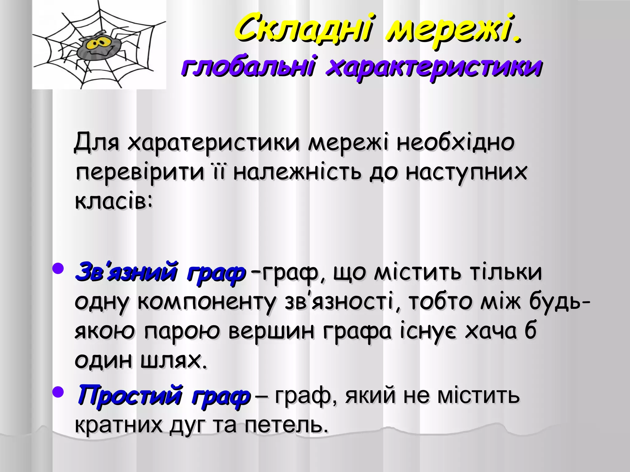 Складні мережі.Складні мережі.
глобальні характеристикиглобальні характеристики
Для харатеристики мережі необхідноДля харатеристики мережі необхідно
перевірити її належність до наступнихперевірити її належність до наступних
класів:класів:
 ЗвЗв’’язний графязний граф ––граф, що містить тількиграф, що містить тільки
одну компоненту зводну компоненту зв’’язності, тобто між будь-язності, тобто між будь-
якою парою вершин графа існує хача бякою парою вершин графа існує хача б
один шлях.один шлях.
 Простий графПростий граф –– граф, який не міститьграф, який не містить
кратних дуг та петель.кратних дуг та петель.
 