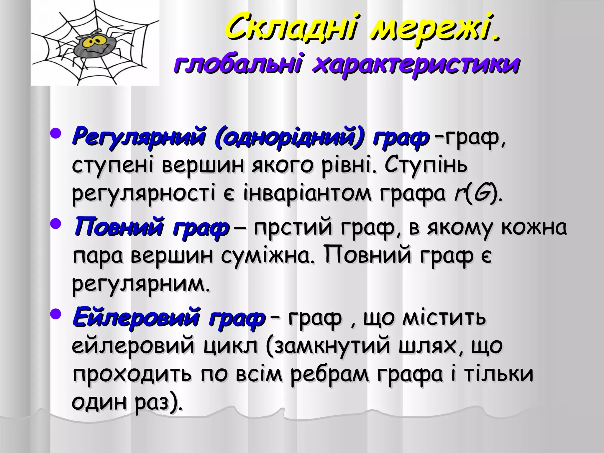 Складні мережі.Складні мережі.
глобальні характеристикиглобальні характеристики
 Регулярний (однорідний) графРегулярний (однорідний) граф ––граф,граф,
ступені вершин якого рівні. Ступіньступені вершин якого рівні. Ступінь
регулярності є інваріантом графарегулярності є інваріантом графа rr((GG))..
 Повний графПовний граф –– прстий граф, в якому кожнапрстий граф, в якому кожна
пара вершин суміжна. Повний граф єпара вершин суміжна. Повний граф є
регулярним.регулярним.
 Ейлеровий графЕйлеровий граф –– граф , що міститьграф , що містить
ейлеровий цикл (замкнутий шлях, щоейлеровий цикл (замкнутий шлях, що
проходить по всім ребрам графа і тількипроходить по всім ребрам графа і тільки
один раз).один раз).
 