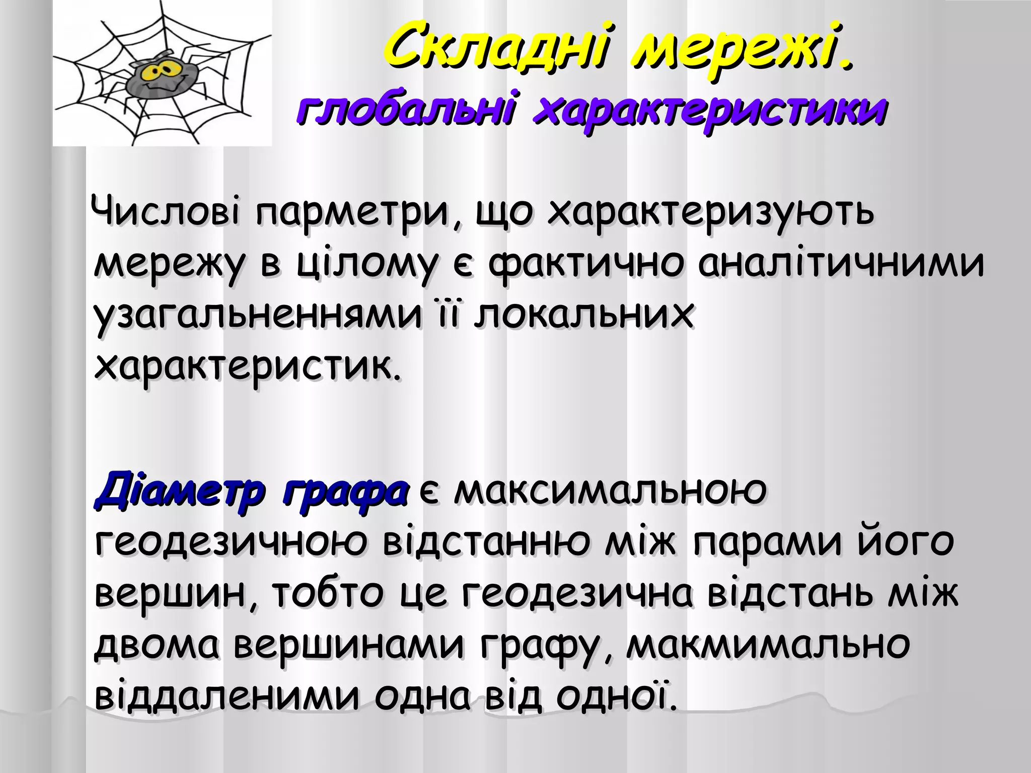 Складні мережі.Складні мережі.
глобальні характеристикиглобальні характеристики
Числові пЧислові парметри, що характеризуютьарметри, що характеризують
мережу в цілому є фактично аналітичнимимережу в цілому є фактично аналітичними
узагальненнями її локальнихузагальненнями її локальних
характеристик.характеристик.
Діаметр графаДіаметр графа є максимальноює максимальною
геодезичною відстанню між парами йогогеодезичною відстанню між парами його
вершин, тобто це геодезична відстань міжвершин, тобто це геодезична відстань між
двома вершинами графу, макмимальнодвома вершинами графу, макмимально
віддаленими одна від одної.віддаленими одна від одної.
 