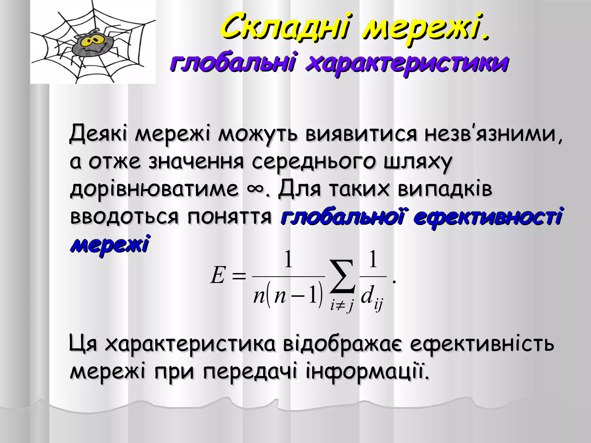 Складні мережі.Складні мережі.
глобальні характеристикиглобальні характеристики
Деякі мережі можуть виявитися незвДеякі мережі можуть виявитися незв’’язними,язними,
а отже значення середнього шляхуа отже значення середнього шляху
дорівнюватиме ∞. Для таких випадківдорівнюватиме ∞. Для таких випадків
вводоться поняттявводоться поняття глобальної ефективностіглобальної ефективності
мережімережі
Ця характеристика відображає ефективністьЦя характеристика відображає ефективність
мережі при передачі інформації.мережі при передачі інформації.
( )
.
1
1
1
∑
≠−
=
ji ijdnn
E
 