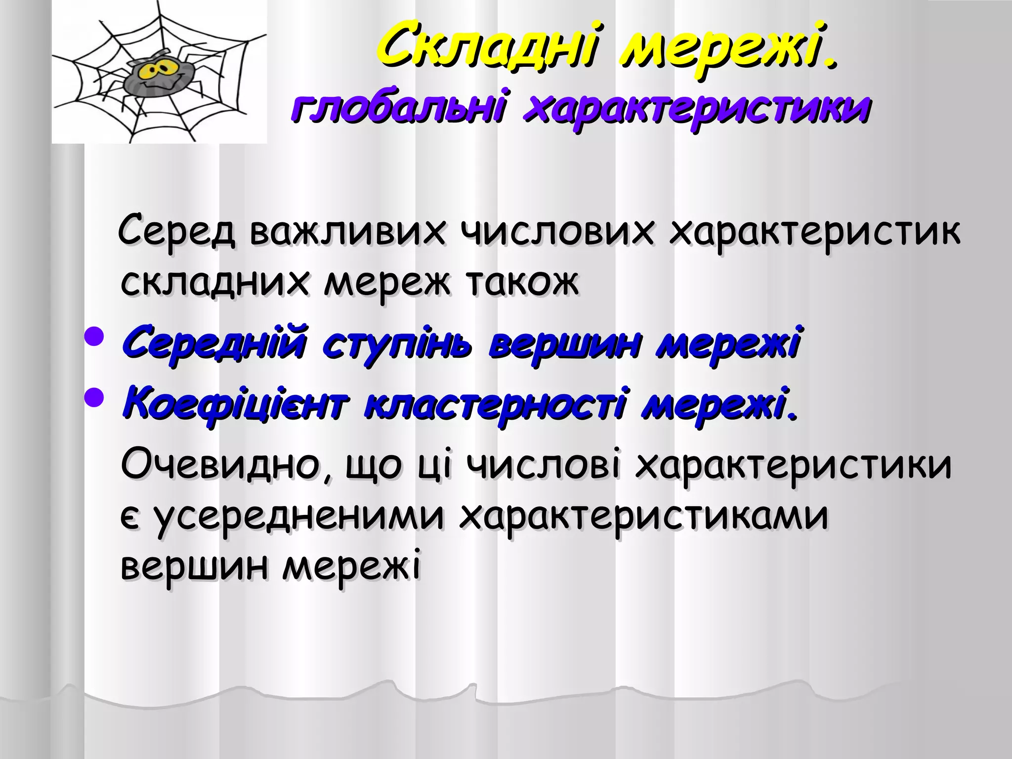 Складні мережі.Складні мережі.
глобальні характеристикиглобальні характеристики
Серед важливих числових характеристикСеред важливих числових характеристик
складних мереж такожскладних мереж також
 Середній ступінь вершин мережіСередній ступінь вершин мережі
 Коефіцієнт кластерності мережі.Коефіцієнт кластерності мережі.
Очевидно, що ці числові характеристикиОчевидно, що ці числові характеристики
є усередненими характеристикамиє усередненими характеристиками
вершин мережівершин мережі
 