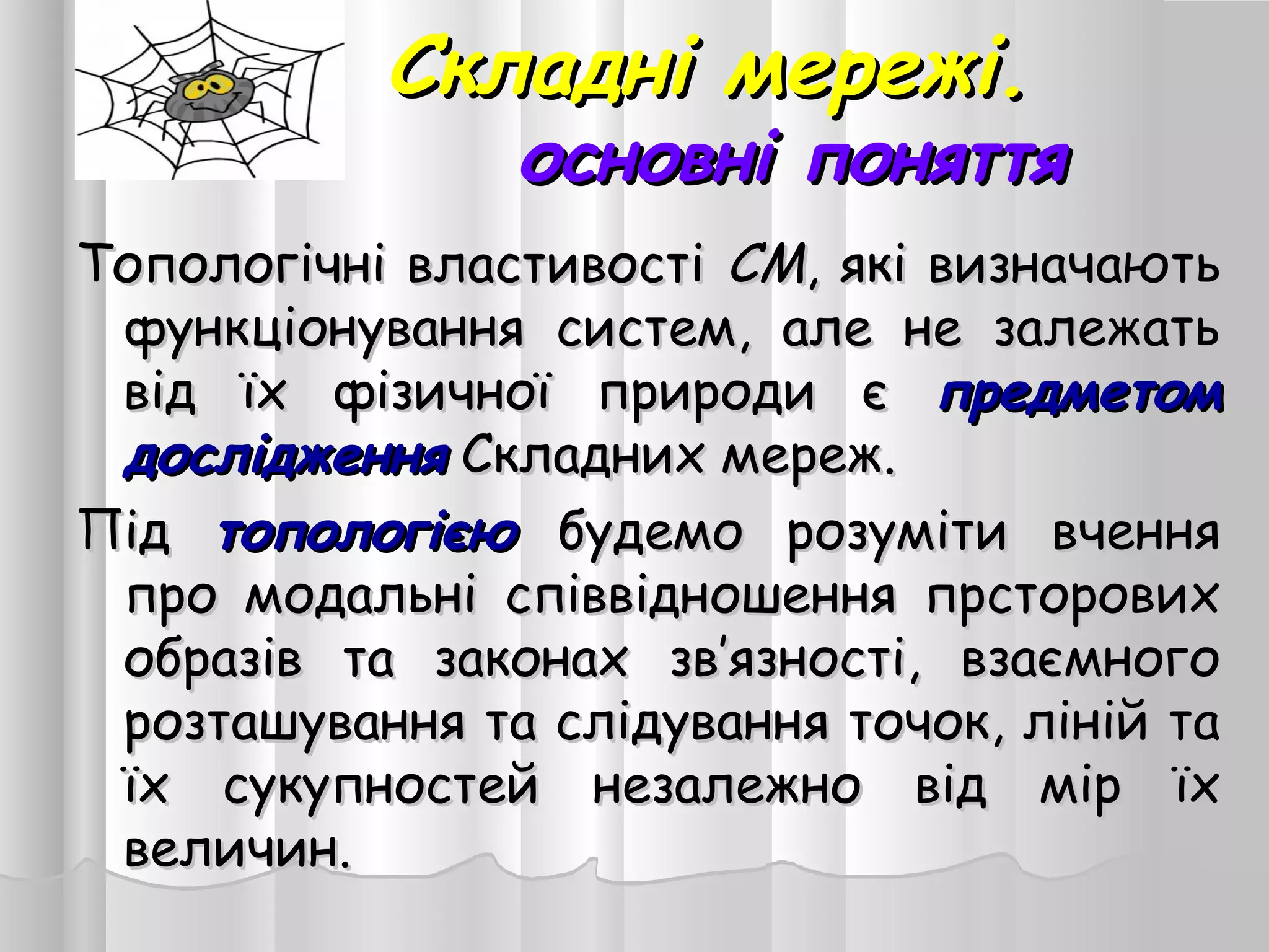 Складні мережі.Складні мережі.
основні поняттяосновні поняття
Топологічні властивостіТопологічні властивості СМСМ, які визначають, які визначають
функціонування систем, але не залежатьфункціонування систем, але не залежать
від їх фізичної природи євід їх фізичної природи є предметомпредметом
дослідженнядослідження Складних мереж.Складних мереж.
ПідПід топологієютопологією будемо розуміти вченнябудемо розуміти вчення
про модальні співвідношення прсторовихпро модальні співвідношення прсторових
образів та законах зв’язності, взаємногообразів та законах зв’язності, взаємного
розташування та слідування точок, ліній тарозташування та слідування точок, ліній та
їх сукупностей незалежно від мір їхїх сукупностей незалежно від мір їх
величин.величин.
 