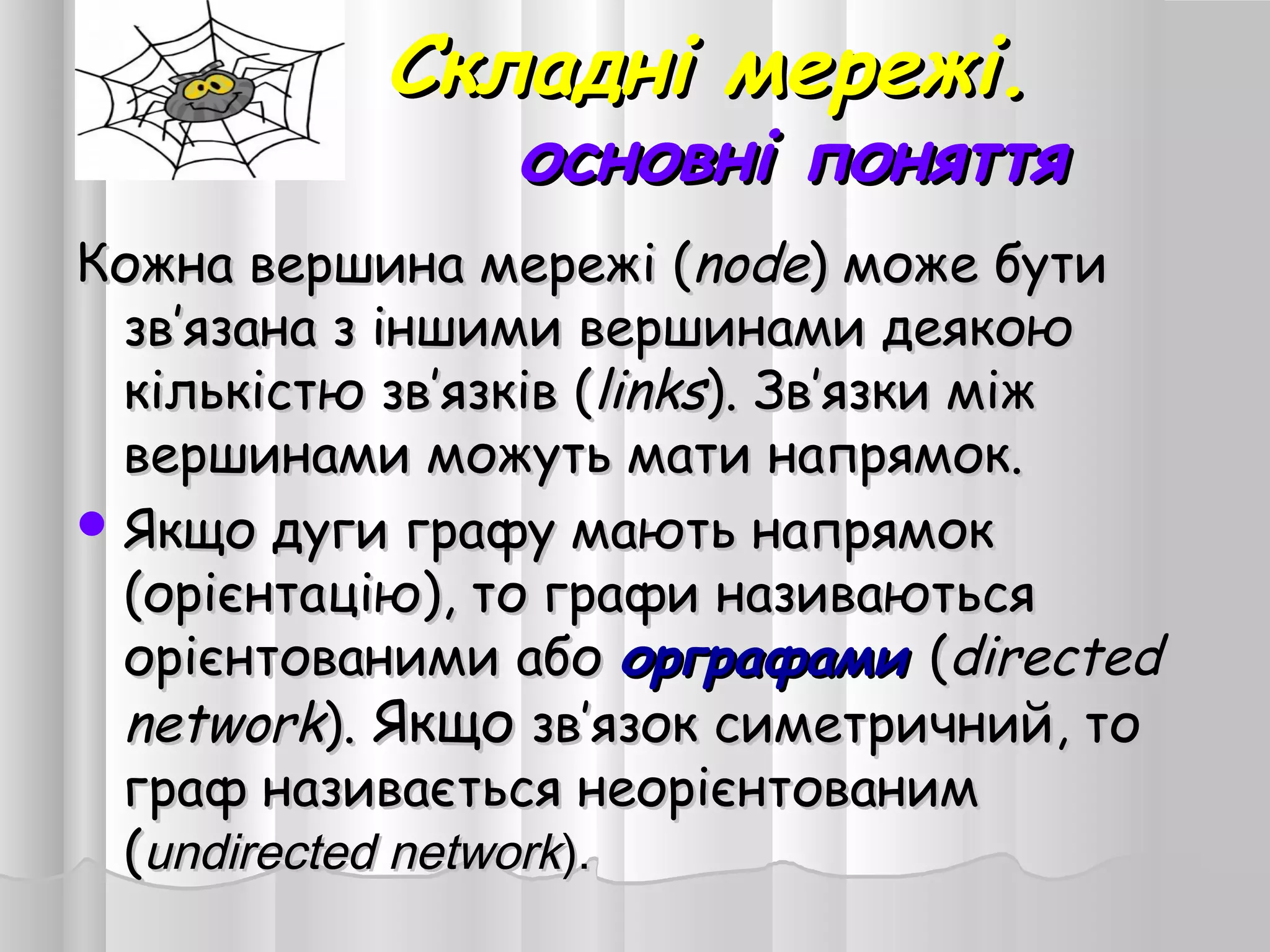 Складні мережі.Складні мережі.
основні поняттяосновні поняття
Кожна вершина мережі (Кожна вершина мережі (nodenode) може бути) може бути
зв’язана з іншими вершинами деякоюзв’язана з іншими вершинами деякою
кількістю зв’язків (кількістю зв’язків (linkslinks). Зв’язки між). Зв’язки між
вершинами можуть мати напрямок.вершинами можуть мати напрямок.
 Якщо дуги графу мають напрямокЯкщо дуги графу мають напрямок
(орієнтацію), то графи називаються(орієнтацію), то графи називаються
орієнтованими абоорієнтованими або орграфамиорграфами ((directeddirected
networknetwork).). ЯкщоЯкщо зв’язок симетричний, тозв’язок симетричний, то
граф називається неорієнтованимграф називається неорієнтованим
((undirected networkundirected network).).
 