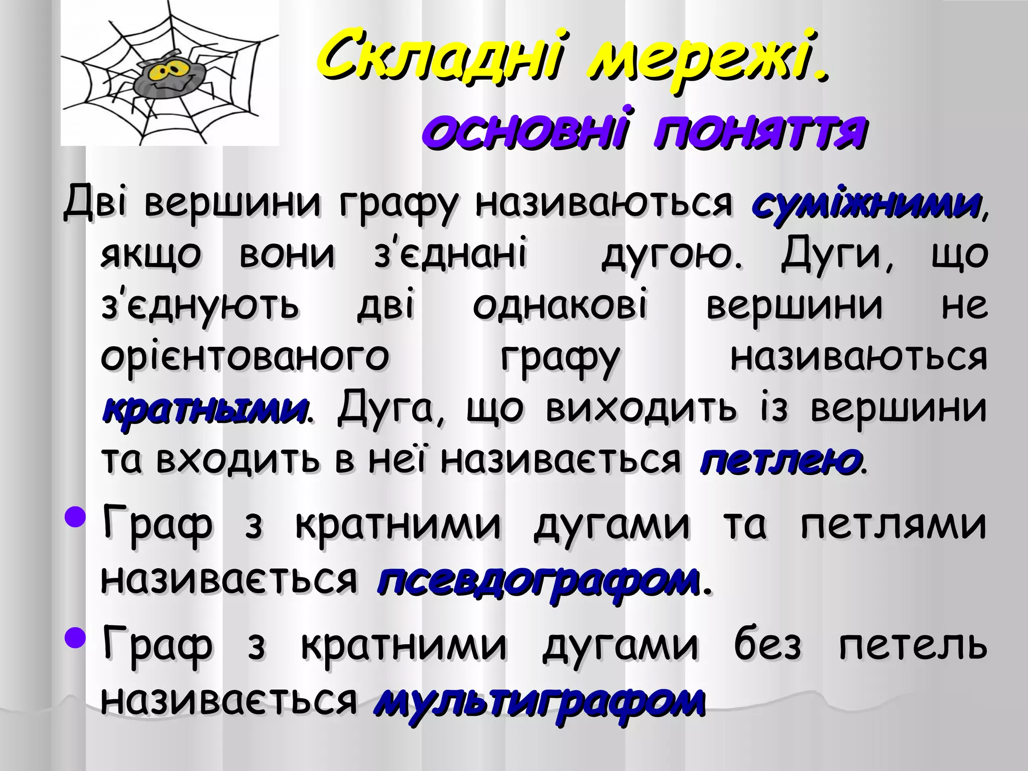 Складні мережі.Складні мережі.
основні поняттяосновні поняття
Дві вершини графу називаютьсяДві вершини графу називаються суміжнимисуміжними,,
якщо вони з’єднані дугою.якщо вони з’єднані дугою. Дуги, щоДуги, що
з’єднують дві однакові вершини нез’єднують дві однакові вершини не
орієнтованого графу називаютьсяорієнтованого графу називаються
кратнымикратными. Дуга, що виходить із вершини. Дуга, що виходить із вершини
та входить в неї називаєтьсята входить в неї називається петлеюпетлею..
Граф з кратними дугами та петлямиГраф з кратними дугами та петлями
називаєтьсяназивається псевдографомпсевдографом..
Граф з кратними дугами без петельГраф з кратними дугами без петель
називаєтьсяназивається мультиграфоммультиграфом                    
 