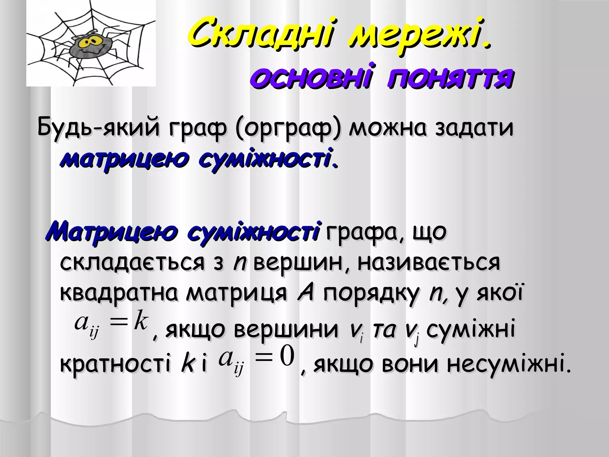 Складні мережі.Складні мережі.
основні поняттяосновні поняття
Будь-який граф (орграф) можна задатиБудь-який граф (орграф) можна задати
матрицею суміжностіматрицею суміжності..
  Матрицею суміжностіМатрицею суміжності графа, щографа, що
складається зскладається з nn вершин, називаєтьсявершин, називається
квадратна матрицяквадратна матриця AA порядкупорядку n,n, у якоїу якої
, якщо вершини, якщо вершини vvіі тата vvjj суміжнісуміжні
кратностікратності kk і , якщо вони несуміжні.і , якщо вони несуміжні.0=ija
kaij =
 