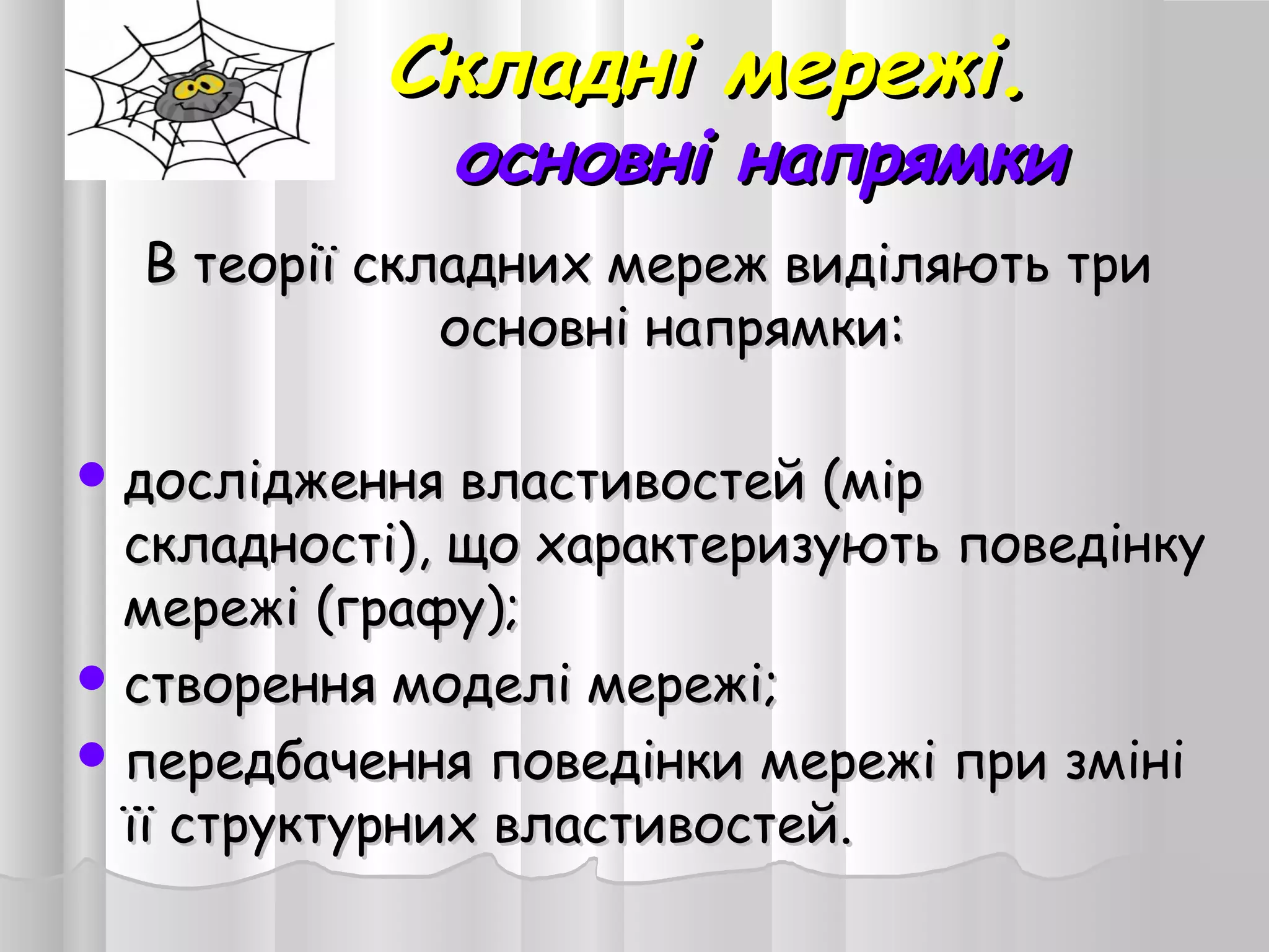 Складні мережі.Складні мережі.
основні напрямкиосновні напрямки
В теорії складних мереж виділяють триВ теорії складних мереж виділяють три
основні напрямки:основні напрямки:
 дослідження властивостей (мірдослідження властивостей (мір
складності), що характеризують поведінкускладності), що характеризують поведінку
мережі (графу);мережі (графу);
 створення моделі мережі;створення моделі мережі;
 передбачення поведінки мережі при змініпередбачення поведінки мережі при зміні
її структурних властивостей.її структурних властивостей.
 