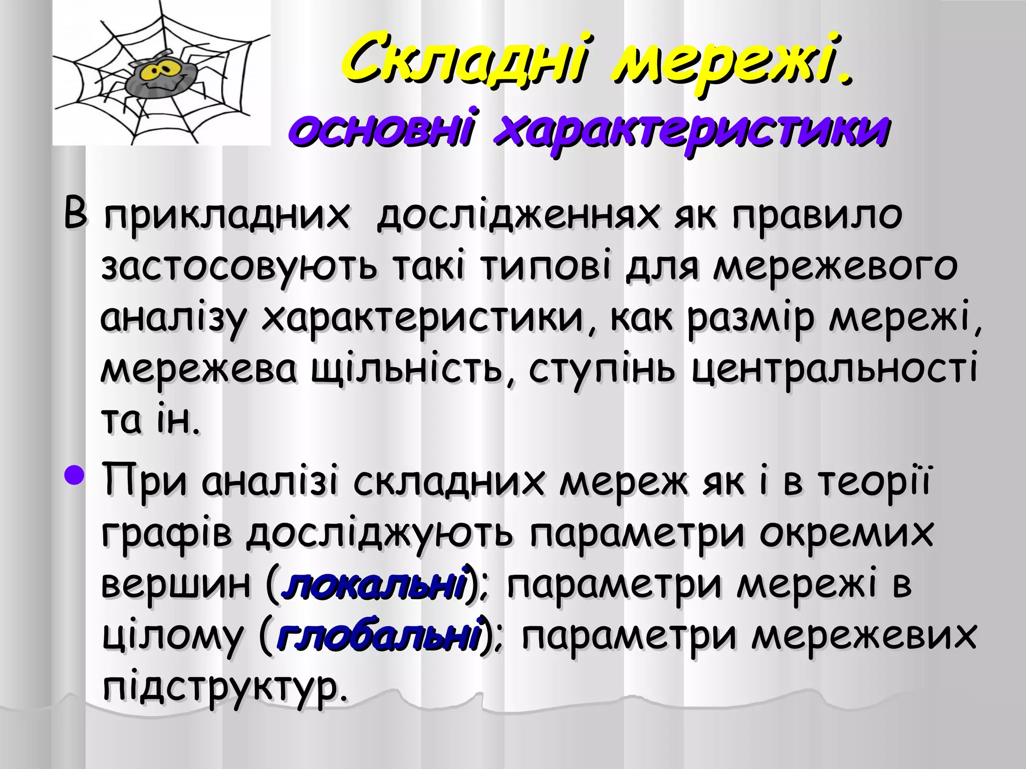 Складні мережі.Складні мережі.
основні характеристикиосновні характеристики
В прикладних дослідженнях як правилоВ прикладних дослідженнях як правило
застосовують такі типові для мережевогозастосовують такі типові для мережевого
аналізу характеристики, как размір мережі,аналізу характеристики, как размір мережі,
мережева щільність, ступінь центральностімережева щільність, ступінь центральності
та ін.та ін.
 При аналізі складних мереж як і в теоріїПри аналізі складних мереж як і в теорії
графів досліджують параметри окремихграфів досліджують параметри окремих
вершин (вершин (локальнілокальні); параметри мережі в); параметри мережі в
цілому (цілому (глобальніглобальні); параметри мережевих); параметри мережевих
підструктур.підструктур.
 