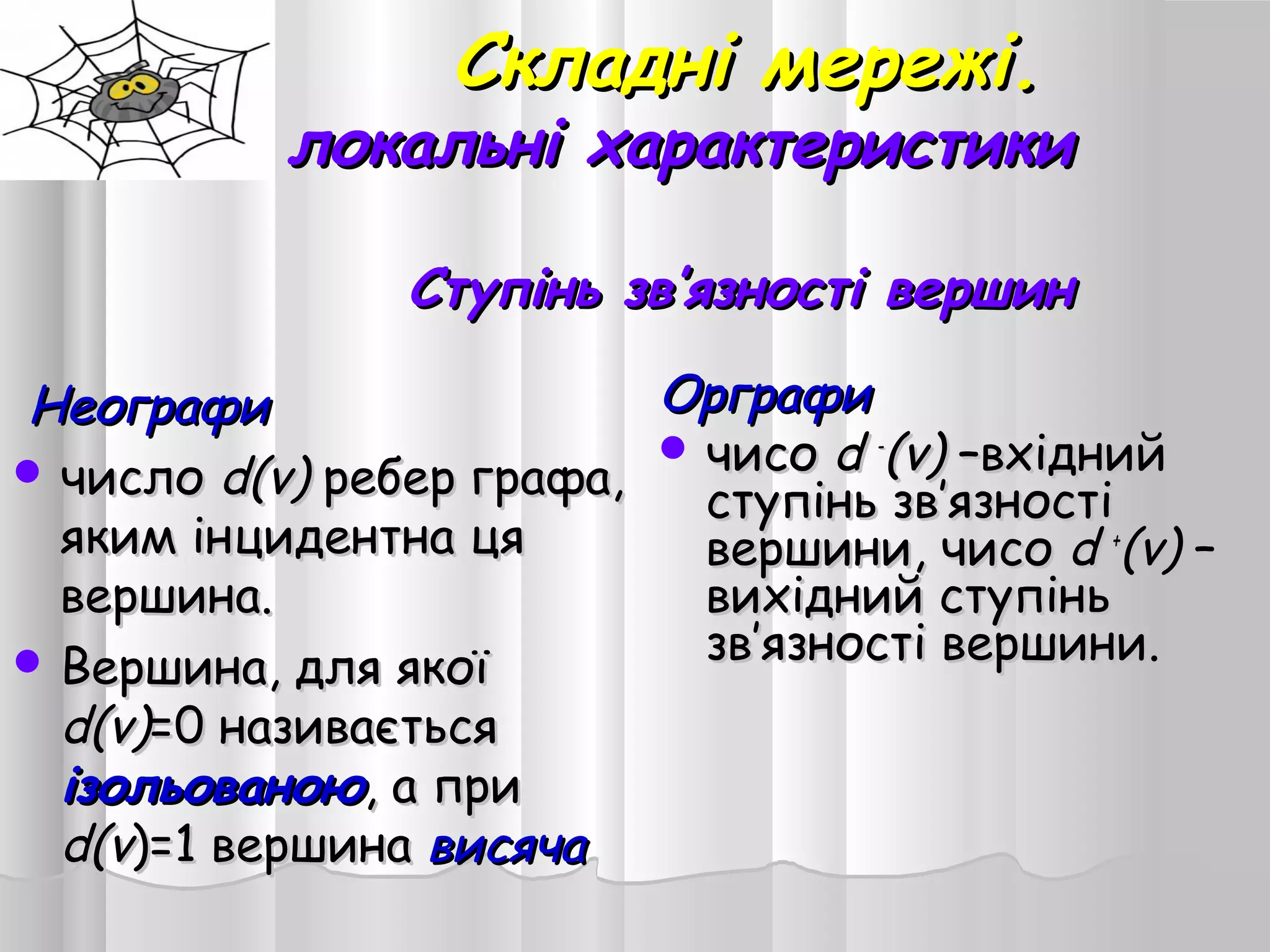 Складні мережі.Складні мережі.
локальні характеристикилокальні характеристики
Ступінь зв’язності вершинСтупінь зв’язності вершин
НеографиНеографи
 числочисло d(v)d(v) ребер графа,ребер графа,
яким інцидентна цяяким інцидентна ця
вершина.вершина.
 Вершина, для якоїВершина, для якої
d(v)d(v)=0 називається=0 називається
ізольованоюізольованою, а при, а при
d(vd(v)=1 вершина)=1 вершина висячависяча
ОрграфиОрграфи
 чисочисо dd --
(v)(v) ––вхіднийвхідний
ступінь звступінь зв’’язностіязності
вершини, чисовершини, чисо dd ++
(v)(v) ––
вихідний ступіньвихідний ступінь
звзв’’язності вершини.язності вершини.
 