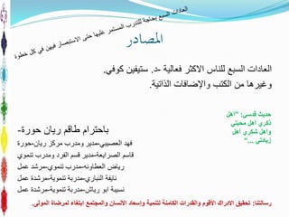 ‫املصادر‬
‫االكثر‬ ‫للناس‬ ‫السبع‬ ‫العادات‬‫فعالية‬-‫د‬.‫ستيفين‬‫كوفي‬.
‫الذاتية‬ ‫واإلضافات‬ ‫الكتب‬ ‫من‬ ‫وغيرها‬.
‫ريان‬ ‫طاقم‬ ‫باحترام‬‫حورة‬-
‫فهد‬‫العصيبي‬-‫مدير‬‫ريان‬ ‫مركز‬ ‫ومدرب‬-‫حورة‬
‫قاسم‬‫الصرايعة‬-‫تنموي‬ ‫ومدرب‬ ‫الفرد‬ ‫قسم‬ ‫مدير‬
‫رياض‬‫العطاونه‬-‫تنموي‬ ‫مدرب‬-‫عمل‬ ‫مرشد‬
‫نايفة‬‫النباري‬-‫تنموية‬ ‫مدربة‬-‫عمل‬ ‫مرشدة‬
‫رياش‬ ‫ابو‬ ‫نسيبة‬-‫تنموية‬ ‫مدربة‬-‫عمل‬ ‫مرشدة‬
‫قدسي‬ ‫حديث‬:”‫أ‬‫هل‬
‫ذكري‬‫أ‬‫هل‬‫محبتي‬
‫و‬‫أ‬‫هل‬‫شكري‬‫أ‬‫هل‬
‫زيادتي‬...“
‫رسالتنا‬:‫المولى‬ ‫لمرضاة‬ ‫ابتغاء‬ ‫والمجتمع‬ ‫االنسان‬ ‫وإسعاد‬ ‫لتنمية‬ ‫الكامنة‬ ‫والقدرات‬ ‫األقوم‬ ‫االدراك‬ ‫تحقيق‬.
 