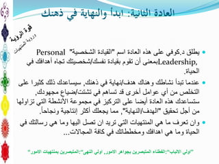‫الثانية‬ ‫العادة‬:‫ذهنك‬ ‫في‬ ‫والنهاية‬ ‫ابدأ‬
‫د‬ ‫يطلق‬.‫العادة‬ ‫هذه‬ ‫على‬ ‫كوفي‬‫اسم‬"‫القيادة‬‫الشخصية‬"Personal
Leadership,‫نفسك‬ ‫بقيادة‬ ‫تقوم‬ ‫أن‬ ‫بمعنى‬/‫في‬ ‫أهدافك‬ ‫تجاه‬ ‫شخصيتك‬
‫الحياة‬.
‫هدف‬ ‫وهناك‬ ‫نشاطك‬ ‫تبدأ‬ ‫عندما‬/‫ذهنك‬ ‫في‬ ‫نهاية‬,‫على‬ ‫كثيرا‬ ‫ذلك‬ ‫سيساعدك‬
‫تشتت‬ ‫في‬ ‫تساهم‬ ‫قد‬ ‫أخرى‬ ‫عوامل‬ ‫أي‬ ‫من‬ ‫التخلص‬/‫مجهودك‬ ‫ضياع‬,
‫تزاولها‬ ‫التي‬ ‫األنشطة‬ ‫مجموعة‬ ‫في‬ ‫التركيز‬ ‫على‬ ‫أيضا‬ ‫العادة‬ ‫هذه‬ ‫ستساعدك‬
‫تحقيق‬ ‫أجل‬ ‫من‬"‫الهدف‬/‫النهاية‬",‫إنتاجية‬ ‫أكثر‬ ‫يجعلك‬ ‫مما‬‫ونجاحا‬.
‫في‬ ‫رسالتك‬ ‫هي‬ ‫وما‬ ‫اليها‬ ‫تصل‬ ‫ان‬ ‫تريد‬ ‫التي‬ ‫المنتهيات‬ ‫هي‬ ‫ما‬ ‫تعرف‬ ‫وان‬
‫كافة‬ ‫في‬ ‫ومخططاتك‬ ‫اهدافك‬ ‫هي‬ ‫وما‬ ‫الحياة‬‫المجاالت‬...
”‫االلباب‬ ‫اولي‬“:‫االمور‬ ‫بجواهر‬ ‫المتبصرين‬ ‫الفطناء‬,‫النهى‬ ‫اولي‬“:‫االمور‬ ‫بمنتهيات‬ ‫المتبصرين‬“
 