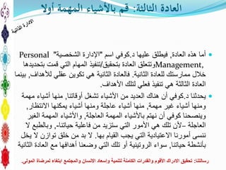 ‫الثالثة‬ ‫العادة‬:‫أوال‬ ‫المهمة‬ ‫باألشياء‬ ‫قم‬
‫العادة‬ ‫هذه‬ ‫أما‬,‫د‬ ‫عليها‬ ‫فيطلق‬.‫كوفي‬‫اسم‬"‫اإلدارة‬‫الشخصية‬"Personal
Management,‫بتحقيق‬ ‫العادة‬ ‫وتتعلق‬/‫بتحديدها‬ ‫قمت‬ ‫التي‬ ‫المهام‬ ‫تنفيذ‬
‫للعادة‬ ‫ممارستك‬ ‫خالل‬‫الثانية‬.‫لألهداف‬ ‫عقلي‬ ‫تكوين‬ ‫هي‬ ‫الثانية‬ ‫فالعادة‬,‫بينما‬
‫األهداف‬ ‫لتلك‬ ‫فعلي‬ ‫تنفيذ‬ ‫هي‬ ‫الثالثة‬ ‫العادة‬.
‫د‬ ‫يحدثنا‬.‫أوقاتنا‬ ‫تشغل‬ ‫األشياء‬ ‫من‬ ‫العديد‬ ‫هناك‬ ‫أن‬ ‫كوفي‬,‫مهمة‬ ‫أشياء‬ ‫منها‬
‫مهمة‬ ‫غير‬ ‫أشياء‬ ‫ومنها‬,‫االنتظار‬ ‫يمكنها‬ ‫أشياء‬ ‫ومنها‬ ‫عاجلة‬ ‫أشياء‬ ‫منها‬,
‫العاجلة‬ ‫المهمة‬ ‫باألشياء‬ ‫نهتم‬ ‫أن‬ ‫كوفي‬ ‫وينصحنا‬,‫الغير‬ ‫المهمة‬ ‫واألشياء‬
‫العاجلة‬–‫حياتنا‬ ‫فاعلية‬ ‫من‬ ‫ستزيد‬ ‫التي‬ ‫األمور‬ ‫هي‬ ‫تلك‬ ‫ألن‬-,‫ال‬ ‫وبالطبع‬
‫القيام‬ ‫يجب‬ ‫التي‬ ‫االعتيادية‬ ‫أمورنا‬ ‫ننسى‬‫بها‬.‫يخل‬ ‫ال‬ ‫توازن‬ ‫خلق‬ ‫من‬ ‫بد‬ ‫ال‬
‫حياتنا‬ ‫بأنشطة‬,‫الثانية‬ ‫العادة‬ ‫مع‬ ‫أهدافها‬ ‫وضعنا‬ ‫التي‬ ‫تلك‬ ‫أو‬ ‫الروتينية‬ ‫سواء‬
‫رسالتنا‬:‫المولى‬ ‫لمرضاة‬ ‫ابتغاء‬ ‫والمجتمع‬ ‫االنسان‬ ‫وإسعاد‬ ‫لتنمية‬ ‫الكامنة‬ ‫والقدرات‬ ‫األقوم‬ ‫االدراك‬ ‫تحقيق‬.
 