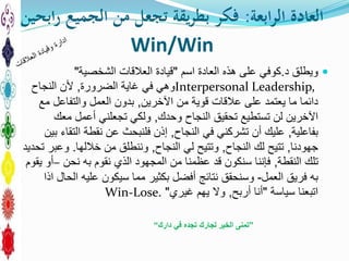 ‫ابعة‬‫ر‬‫ال‬ ‫العادة‬:‫ابحين‬‫ر‬ ‫الجميع‬ ‫من‬ ‫تجعل‬ ‫يقة‬‫ر‬‫بط‬ ‫فكر‬
Win/Win
‫د‬ ‫ويطلق‬.‫العادة‬ ‫هذه‬ ‫على‬ ‫كوفي‬‫اسم‬"‫العالقات‬ ‫قيادة‬‫الشخصية‬"
Interpersonal Leadership,‫الضرورة‬ ‫غاية‬ ‫في‬ ‫وهي‬,‫النجاح‬ ‫ألن‬
‫اآلخرين‬ ‫من‬ ‫قوية‬ ‫عالقات‬ ‫على‬ ‫يعتمد‬ ‫ما‬ ‫دائما‬,‫مع‬ ‫والتفاعل‬ ‫العمل‬ ‫بدون‬
‫وحدك‬ ‫النجاح‬ ‫تحقيق‬ ‫تستطيع‬ ‫لن‬ ‫اآلخرين‬,‫معك‬ ‫أعمل‬ ‫تجعلني‬ ‫ولكي‬
‫بفاعلية‬,‫النجاح‬ ‫في‬ ‫تشركني‬ ‫أن‬ ‫عليك‬,‫بين‬ ‫التقاء‬ ‫نقطة‬ ‫عن‬ ‫فلنبحث‬ ‫إذن‬
‫جهودنا‬,‫النجاح‬ ‫لك‬ ‫تتيح‬,‫النجاح‬ ‫لي‬ ‫وتتيح‬,‫من‬ ‫وننطلق‬‫خاللها‬.‫تحديد‬ ‫وعبر‬
‫النقطة‬ ‫تلك‬,‫نقوم‬ ‫الذي‬ ‫المجهود‬ ‫من‬ ‫عظمنا‬ ‫قد‬ ‫سنكون‬ ‫فإننا‬‫به‬‫نحن‬–‫يقوم‬ ‫أو‬
‫به‬‫العمل‬ ‫فريق‬-‫اذا‬ ‫الحال‬ ‫عليه‬ ‫سيكون‬ ‫مما‬ ‫بكثير‬ ‫أفضل‬ ‫نتائج‬ ‫وسنحقق‬
‫اتبعنا‬‫سياسة‬"‫أربح‬ ‫أنا‬,‫يهم‬ ‫وال‬‫غيري‬"Win-Lose.
”‫دارك‬ ‫في‬ ‫تجده‬ ‫لجارك‬ ‫الخير‬ ‫تمنى‬“
 
