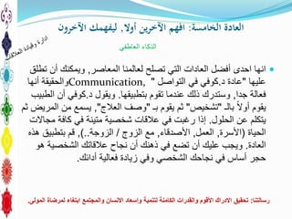 ‫الخامسة‬ ‫العادة‬:‫أوال‬ ‫ين‬‫ر‬‫اآلخ‬ ‫افهم‬,‫اآلخرون‬ ‫ليفهمك‬
‫المعاصر‬ ‫لعالمنا‬ ‫تصلح‬ ‫التي‬ ‫العادات‬ ‫أفضل‬ ‫احدى‬ ‫انها‬,‫تطلق‬ ‫أن‬ ‫ويمكنك‬
‫عليها‬"‫د‬ ‫عادة‬.‫في‬ ‫كوفي‬‫التواصل‬"Communication,‫أنها‬ ‫والحقيقة‬
‫جدا‬ ‫فعالة‬,‫تقوم‬ ‫عندما‬ ‫ذلك‬ ‫وستدرك‬‫بتطبيقها‬.‫د‬ ‫ويقول‬.‫الطبيب‬ ‫أن‬ ‫كوفي‬
‫يقوم‬‫أوال‬‫بالـ‬"‫تشخيص‬"‫بـ‬ ‫يقوم‬ ‫ثم‬"‫العالج‬ ‫وصف‬",‫ثم‬ ‫المريض‬ ‫من‬ ‫يسمع‬
‫الحلول‬ ‫عن‬ ‫يتكلم‬.‫مجاالت‬ ‫كافة‬ ‫في‬ ‫متينة‬ ‫شخصية‬ ‫عالقات‬ ‫في‬ ‫رغبت‬ ‫إذا‬
‫الحياة‬(‫األسرة‬,‫العمل‬,‫األصدقاء‬,‫مع‬‫الزوج‬/‫الزوجة‬)..,‫هذه‬ ‫بتطبيق‬ ‫قم‬
‫العادة‬.‫هو‬ ‫الشخصية‬ ‫عالقاتك‬ ‫نجاح‬ ‫أن‬ ‫ذهنك‬ ‫في‬ ‫تضع‬ ‫أن‬ ‫عليك‬ ‫ويجب‬
‫أدائك‬ ‫فعالية‬ ‫زيادة‬ ‫وفي‬ ‫الشخصي‬ ‫نجاحك‬ ‫في‬ ‫أساس‬ ‫حجر‬.
‫العاطفي‬ ‫الذكاء‬
‫رسالتنا‬:‫المولى‬ ‫لمرضاة‬ ‫ابتغاء‬ ‫والمجتمع‬ ‫االنسان‬ ‫وإسعاد‬ ‫لتنمية‬ ‫الكامنة‬ ‫والقدرات‬ ‫األقوم‬ ‫االدراك‬ ‫تحقيق‬.
 
