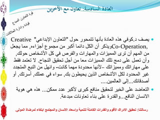 ‫السادسة‬ ‫العادة‬:‫ين‬‫ر‬‫اآلخ‬ ‫مع‬ ‫تعاون‬
‫د‬ ‫يصف‬.‫حول‬ ‫تتمحور‬ ‫بأنها‬ ‫العادة‬ ‫هذه‬ ‫كوفي‬"‫التعاون‬‫اإل‬‫بداعي‬"Creative
Co-Operation,‫أجزاءه‬ ‫مجموع‬ ‫من‬ ‫أكبر‬ ‫دائما‬ ‫الكل‬ ‫أن‬ ‫ويذكر‬,‫يجعل‬ ‫مما‬
‫حولك‬ ‫األشخاص‬ ‫كل‬ ‫في‬ ‫والفرص‬ ‫والمهارات‬ ‫المميزات‬ ‫ترى‬ ‫أن‬ ‫المهم‬ ‫من‬,
‫تحقيق‬ ‫أجل‬ ‫من‬ ‫معا‬ ‫المميزات‬ ‫تلك‬ ‫دمج‬ ‫على‬ ‫تعمل‬ ‫وأن‬‫النجاح‬.‫فقط‬ ‫تعتمد‬ ‫ال‬
‫ومميزاتك‬ ‫مهاراتك‬ ‫على‬–‫كانت‬ ‫مهما‬ ‫محدودة‬ ‫ألنها‬-‫المتجدد‬ ‫النبع‬ ‫من‬ ‫وانهل‬
‫بك‬ ‫يحيطون‬ ‫الذين‬ ‫األشخاص‬ ‫لكل‬ ‫المحدود‬ ‫غير‬,‫عملك‬ ‫في‬ ‫سواء‬,‫أسرتك‬,‫أو‬
‫أصدقائك‬...‫إ‬‫لى‬‫العالمين‬....
‫عدد‬ ‫ألكبر‬ ‫كبرى‬ ‫منافع‬ ‫لتحقيق‬ ‫الخير‬ ‫على‬ ‫التعاضد‬‫ممكن‬...‫هوية‬ ‫هي‬ ‫هذه‬
‫النافع‬ ‫االنسان‬...‫بناء‬ ‫على‬ ‫والقدرة‬‫تعاونات‬‫مبدعة‬.
‫رسالتنا‬:‫االدراك‬ ‫تحقيق‬‫األقوم‬‫المولى‬ ‫لمرضاة‬ ‫ابتغاء‬ ‫والمجتمع‬ ‫االنسان‬ ‫وإسعاد‬ ‫لتنمية‬ ‫الكامنة‬ ‫والقدرات‬.
 