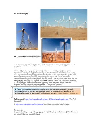 10. Αιολικά πάρκα
11.Χρησιμότητα αιολικής ενέργειας
Η συστηματική εκμετάλλευση του πολύ αξιόλογου αιολικού δυναμικού της χώρας μας θα
συμβάλει:
Στην αύξηση της παραγωγής ηλεκτρικής ενέργειας με ταυτόχρονη εξοικονόμηση
σημαντικών ποσοτήτων συμβατικών καυσίμων, που συνεπάγεται συναλλαγματικά οφέλη.
Σε σημαντικό περιορισμό της ρύπανσης του περιβάλλοντος, αφού έχει υπολογισθεί ότι η
παραγωγή ηλεκτρισμού μιας μόνο ανεμογεννήτριας ισχύος 550 Kw σε ένα χρόνο ,
υποκαθιστά την ενέργεια που παράγεται από την καύση 2.700 βαρελιών πετρελαίου, δηλαδή
αποτροπή της εκπομπής 735 περίπου τόνων CO2 ετησίως καθώς και 2 τόνων άλλων ρύπων.
Στη δημιουργία πολλών νέων θέσεων εργασίας, αφού εκτιμάται ότι, για κάθε νέο
Μεγαβάτ αιολικής ενέργειας, δημιουργούνται 14 νέες θέσεις εργασίας
Βιβλιογραφία1.http://kpe-kastor.kas.sch.gr/energy1/alternative/alternative.htm (Κ.Α.Π.Ε.
Καστοριάς)
2. http://www.greenpeace.org/international/ Παγκόσμια ιστοσελίδα της Greenpeace
Ευχαριστίες
Ευχαριστούμε θερμά τους καθηγητές μας Αργυρώ Κουράκη και Τσορμπατζόγλου Νέστωρα
που υποστήριξαν την προσπάθειά μας.
Η έννοια της αειφόρου ανάπτυξης αναφέρεται σε ένα πρότυπο ανάπτυξης το οποίο
ανταποκρίνεται στις ανάγκες του παρόντος χωρίς να υπονομεύει την ικανότητα των
μελλοντικών γενεών να ικανοποιούν τις δικές τους ανάγκες. (Συνθήκη Λισαβόνας 13 Δεκεμβρίου 2007)
 