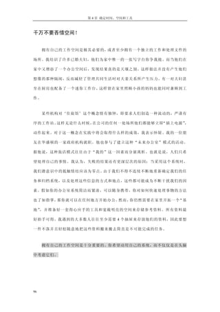 第 4 章 确定时间、空间和工具
千万不要吝惜空间！
拥有自己的工作空间是极其必要的，或者至少拥有一个独立的工作和处理文件的
场所。我结识了许多已婚夫妇，他们为家中惟一的一张写字台你争我抢。而当他们在
家中又增添了一个办公空间后，发现结果真的是天壤之别。这样做法并没有产生他们
想像的那种隔阂，反而减轻了管理共同生活时对夫妻关系所产生压力。有一对夫妇甚
至在厨房也配备了一个迷你工作台，这样留在家里照顾小孩的妈妈也能同时兼顾到工
作。
某些机构对‘住旅馆’这个概念情有独钟，即要求人们创造一种流动的，严谨有
序的工作站。这样无论什么时候，在公司的任何一处场所他们都能够立即“插上电源”，
动作起来。对于这一概念在实践中将会取得什么样的成效，我表示怀疑。我的一位朋
友在华盛顿的一家政府机构就职。他也参与了建立这种“未来办公室”模式的活动。
据他说，这种旅店模式往往由于“我的”这一因素而分崩离析。也就是说，人们只希
望处理自己的事情。我认为，失败的结果还有更深层次的原因：当采用这个系统时，
我们潜意识中的抵触情结应该为零点。由于我们不得不连续不断地重新确定我们的任
务和归档系统，以及处理这些信息的方式和地点，这些都可能成为不断干扰我们的因
素。假如你的办公室系统简洁而紧凑，可以随身携带，你对如何快速处理事物的方法
也了如指掌，那你就可以在任何地方开始办公。然而，你仍然需要在家里开拓一个“基
地”，并准备好一套得心应手的工具和宽敞明亮的空间来存储参考资料。所有资料最
好抬手可得。我遇到的大多数人往往至少需要 4 个抽屉来存放他们的资料，因此要想
一件不落并且轻松随意地把这些资料搬来搬去简直是不可能完成的任务。
拥有自己的工作空间是十分重要的。你希望动用自己的系统，而不仅仅是在头脑
中考虑它们。
96
 