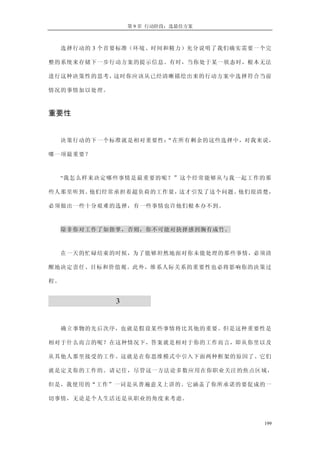 第 9 章 行动阶段：选最佳方案
选择行动的 3 个首要标准（环境、时间和精力）充分说明了我们确实需要一个完
整的系统来存储下一步行动方案的提示信息。有时，当你处于某一状态时，根本无法
进行这种决策性的思考，这时你应该从已经清晰描绘出来的行动方案中选择符合当前
情况的事情加以处理。
重要性
决策行动的下一个标准就是相对重要性：“在所有剩余的这些选择中，对我来说，
哪一项最重要？
“我怎么样来决定哪些事情是最重要的呢？”这个经常能够从与我一起工作的那
些人那里听到。他们经常承担着超负荷的工作量，这才引发了这个问题。他们很清楚，
必须做出一些十分艰难的选择，有一些事情也许他们根本办不到。
除非你对工作了如指掌，否则，你不可能对抉择感到胸有成竹。
在一天的忙碌结束的时候，为了能够坦然地面对你未能处理的那些事情，必须清
醒地决定责任、目标和价值观。此外，维系人际关系的重要性也必将影响你的决策过
程。
评估每日工作的 3 个标准
确立事物的先后次序，也就是假设某些事情将比其他的重要。但是这种重要性是
相对于什么而言的呢？在这种情况下，答案就是相对于你的工作而言，即从你里以及
从其他人那里接受的工作。这就是在你思维模式中引入下面两种框架的原因了。它们
就是定义你的工作的。请记住，尽管这一方法论多数应用在你职业关注的焦点区域，
但是，我使用的“工作”一词是从普遍意义上讲的。它涵盖了你所承诺的要促成的一
切事情，无论是个人生活还是从职业的角度来考虑。
199
 