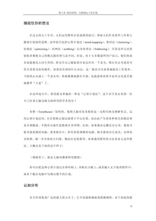 第 3 章 纵向管理：巧妙制定工作计划
捕捉住你的想法
在过去的几十年里，人们运用图形启发思维的技巧，帮助人们针对某些工作和主
题进行创造性思维。这些技巧包括心智计划法（mind-mapping）、集结法（clustering）、
仿制法（patterning）、结网法（webbing）以及鱼骨法（fishboning）。尽管这些方法的
创始者都把自己的模式描绘得与众不同，但是，对于大多数最终用户而言，他们的基
本前提都是大同小异的，即允许自己捕捉到并表达任何一个念头，稍后再去考虑是否
符合需要及如何操作。如果没有别的什么办法，这一做法可以显著地提高工作效率。
当你的心头涌上一个念头时，你就紧紧地抓住不放，这就意味着你不必再去冥思苦想
地搜罗“主意”了。
在这些技巧中，使用最为普遍的一种是“心智计划法”。这个名字是由英国一位
专门从事大脑功能方面研究的学者托尼·
布赞（TonyBuzan）发明的。他把大脑突发奇想的这一过程归纳为图解形式。运
用心智计划法时，往往把核心想法放置于中心位置，而由此产生的各种相关的想法和
念头则随意、不拘形式地任意散落在其周围。比如，如果我决定搬迁办公室，我很可
能考虑到我的电脑，要更换名片，所有需要调整的电路，购买新的办公家具，办理电
话转移，做一次全面的大扫除，物品打包装箱等。如果我用图形的方法来表示这些想
法，大概会是下面的这个样子：
（图就省了，就是大脑风爆那种发散图）
你可以把这种心智计划记在即时贴上、再贴在白板上，或者输入文字处理软件中，
或者干脆在电脑中勾勒出整个的计划。
认知分布
有关外部集思广益的最大优点在于，它不仅能够捕捉到新颖独特、富于创意的想
77
 