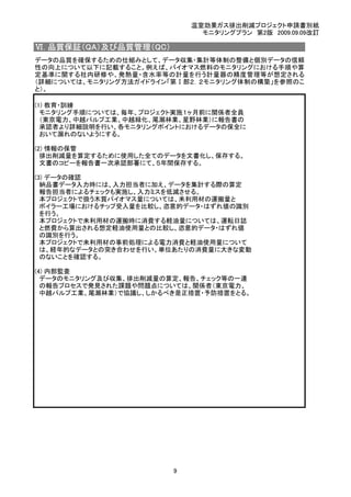 温室効果ガス排出削減プロジェクト申請書別紙
モニタリングプラン　第2版　2009.09.09改訂
Ⅵ. 品質保証（QA）及び品質管理（QC）
　
(1) 教育・訓練
　モニタリング手順については、毎年、プロジェクト実施１ヶ月前に関係者全員
　（東京電力、中越パルプ工業、中越緑化、尾瀬林業、星野林業）に報告書の
　承認者より詳細説明を行い、各モニタリングポイントにおけるデータの保全に
　おいて漏れのないようにする。
(2) 情報の保管
　排出削減量を算定するために使用した全てのデータを文書化し、保存する。
　文書のコピーを報告書一次承認部署にて、５年間保存する。
(3) データの確認
　納品書データ入力時には、入力担当者に加え、データを集計する際の算定
　報告担当者によるチェックも実施し、入力ミスを低減させる。
　本プロジェクトで扱う木質バイオマス量については、未利用材の運搬量と
　ボイラー工場におけるチップ受入量を比較し、恣意的データ・はずれ値の識別
　を行う。
　本プロジェクトで未利用材の運搬時に消費する軽油量については、運転日誌
　と燃費から算出される想定軽油使用量との比較し、恣意的データ・はずれ値
　の識別を行う。
　本プロジェクトで未利用材の事前処理による電力消費と軽油使用量について
　は、経年的なデータとの突き合わせを行い、単位あたりの消費量に大きな変動
　のないことを確認する。
(4) 内部監査
　データのモニタリング及び収集、排出削減量の算定、報告、チェック等の一連
　の報告プロセスで発見された課題や問題点については、関係者（東京電力、
　中越パルプ工業、尾瀬林業）で協議し、しかるべき是正措置・予防措置をとる。
データの品質を確保するための仕組みとして、データ収集・集計等体制の整備と個別データの信頼
性の向上について以下に記載すること。例えば、バイオマス燃料のモニタリングにおける手順や算
定基準に関する社内研修や、発熱量・含水率等の計量を行う計量器の精度管理等が想定される
（詳細については、モニタリング方法ガイドライン「第Ⅰ部２．２モニタリング体制の構築」を参照のこ
と）。
9
 