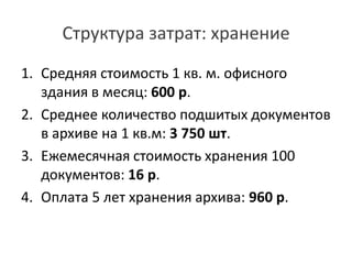 Структура затрат: хранение
1. Средняя стоимость 1 кв. м. офисного
здания в месяц: 600 р.
2. Среднее количество подшитых документов
в архиве на 1 кв.м: 3 750 шт.
3. Ежемесячная стоимость хранения 100
документов: 16 р.
4. Оплата 5 лет хранения архива: 960 р.
 