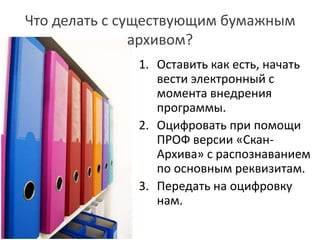 Что делать с существующим бумажным
архивом?
1. Оставить как есть, начать
вести электронный с
момента внедрения
программы.
2. Оцифровать при помощи
ПРОФ версии «Скан-
Архива» с распознаванием
по основным реквизитам.
3. Передать на оцифровку
нам.
 