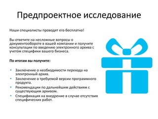 Предпроектное исследование
Наши специалисты проводят его бесплатно!
Вы ответите на несложные вопросы о
документообороте в вашей компании и получите
консультации по введению электронного архива с
учетом специфики вашего бизнеса.
По итогам вы получите:
Заключение о необходимости перехода на
электронный архив.
Заключение о требуемой версии программного
продукта.
Рекомендации по дальнейшим действиям с
существующим архивом.
Спецификация на внедрение в случае отсутствия
специфических работ.
 