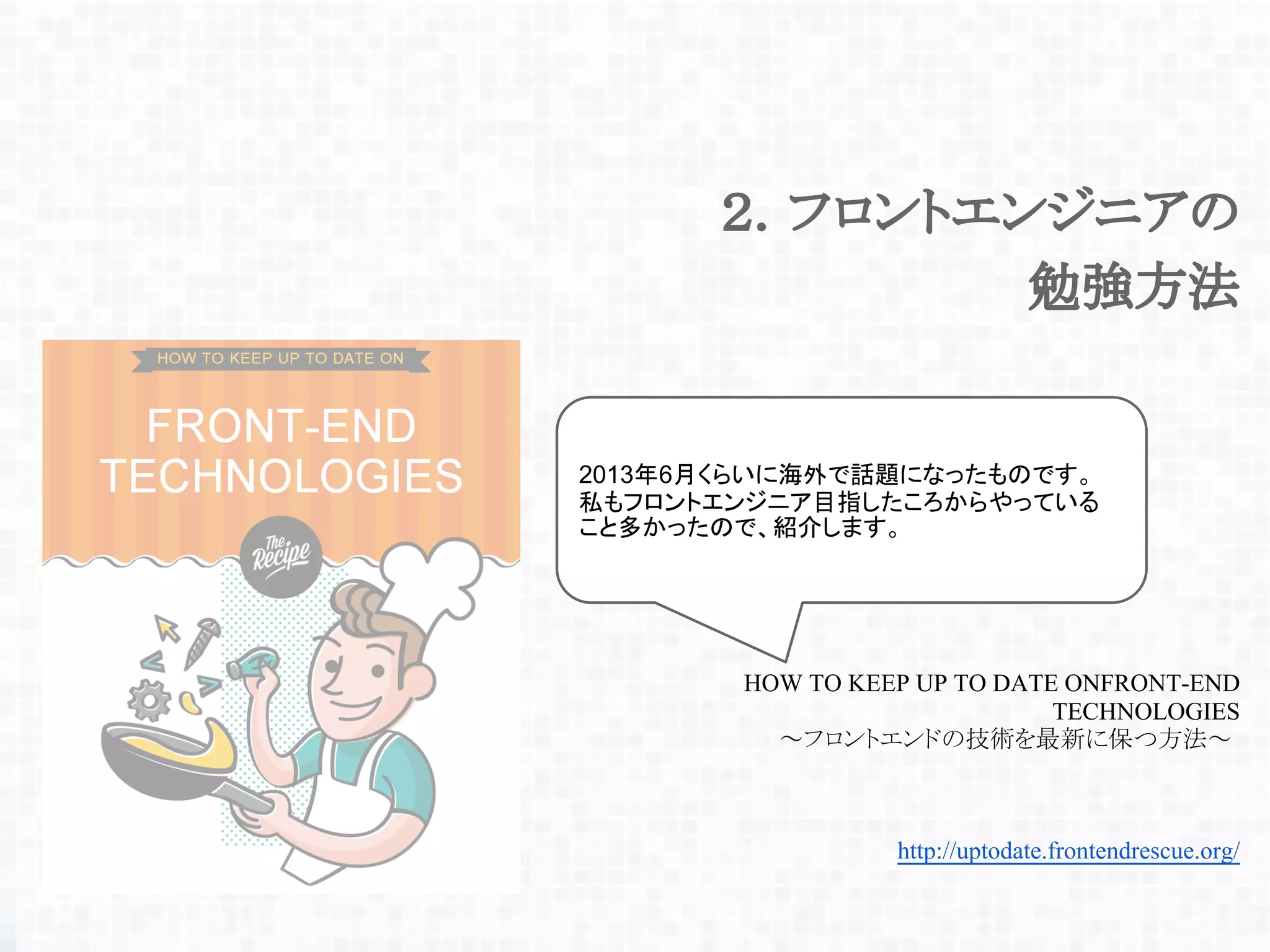 http://uptodate.frontendrescue.org/
HOW TO KEEP UP TO DATE ONFRONT-END
TECHNOLOGIES
～フロントエンドの技術を最新に保つ方法～
２．フロントエンジニアの
勉強方法
2013年6月くらいに海外で話題になったものです。
私もフロントエンジニア目指したころからやっている
こと多かったので、紹介します。
 