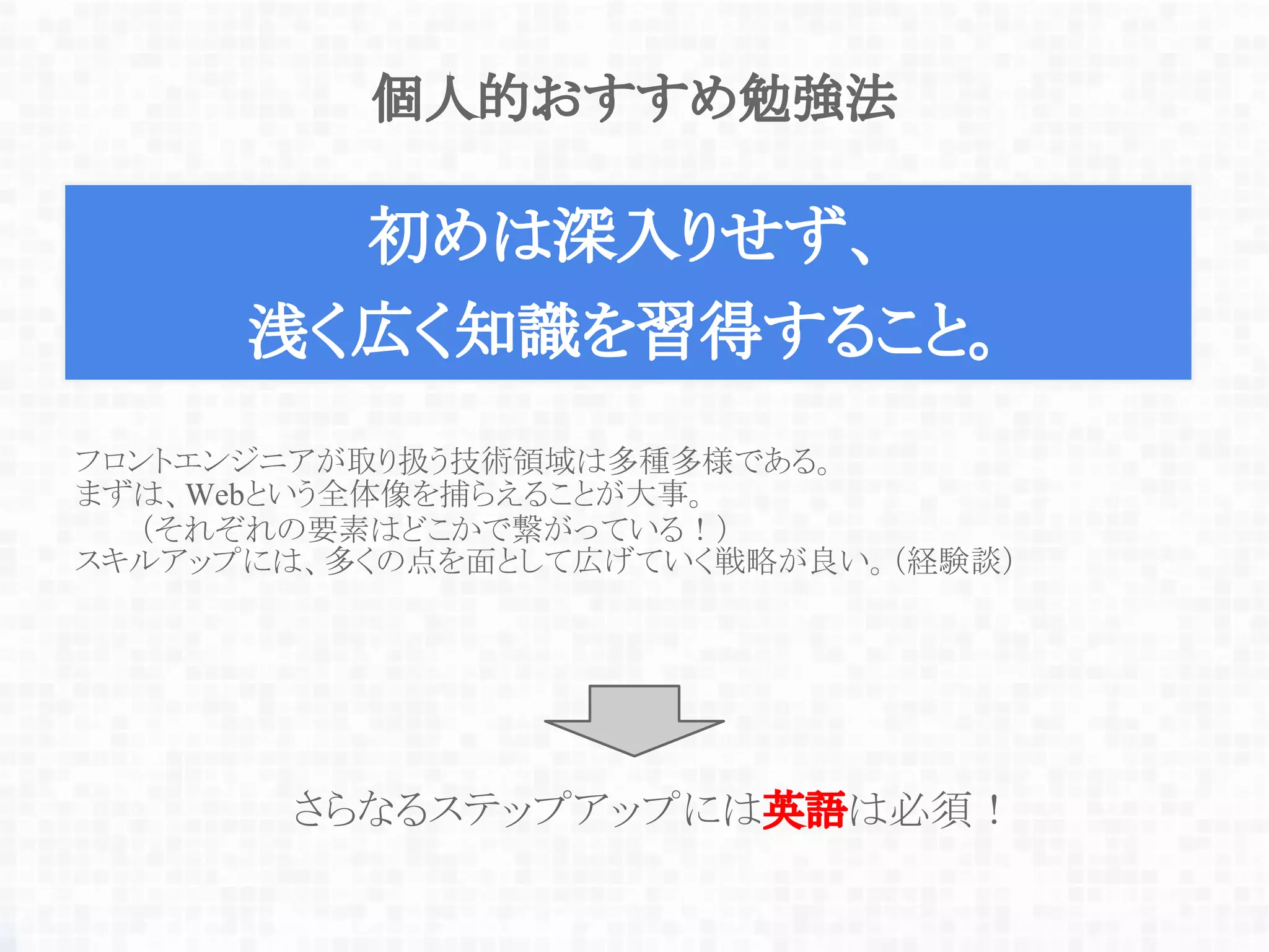個人的おすすめ勉強法
初めは深入りせず、
浅く広く知識を習得すること。
フロントエンジニアが取り扱う技術領域は多種多様である。
まずは、Webという全体像を捕らえることが大事。
（それぞれの要素はどこかで繋がっている！）
スキルアップには、多くの点を面として広げていく戦略が良い。（経験談）
さらなるステップアップには英語は必須！
 