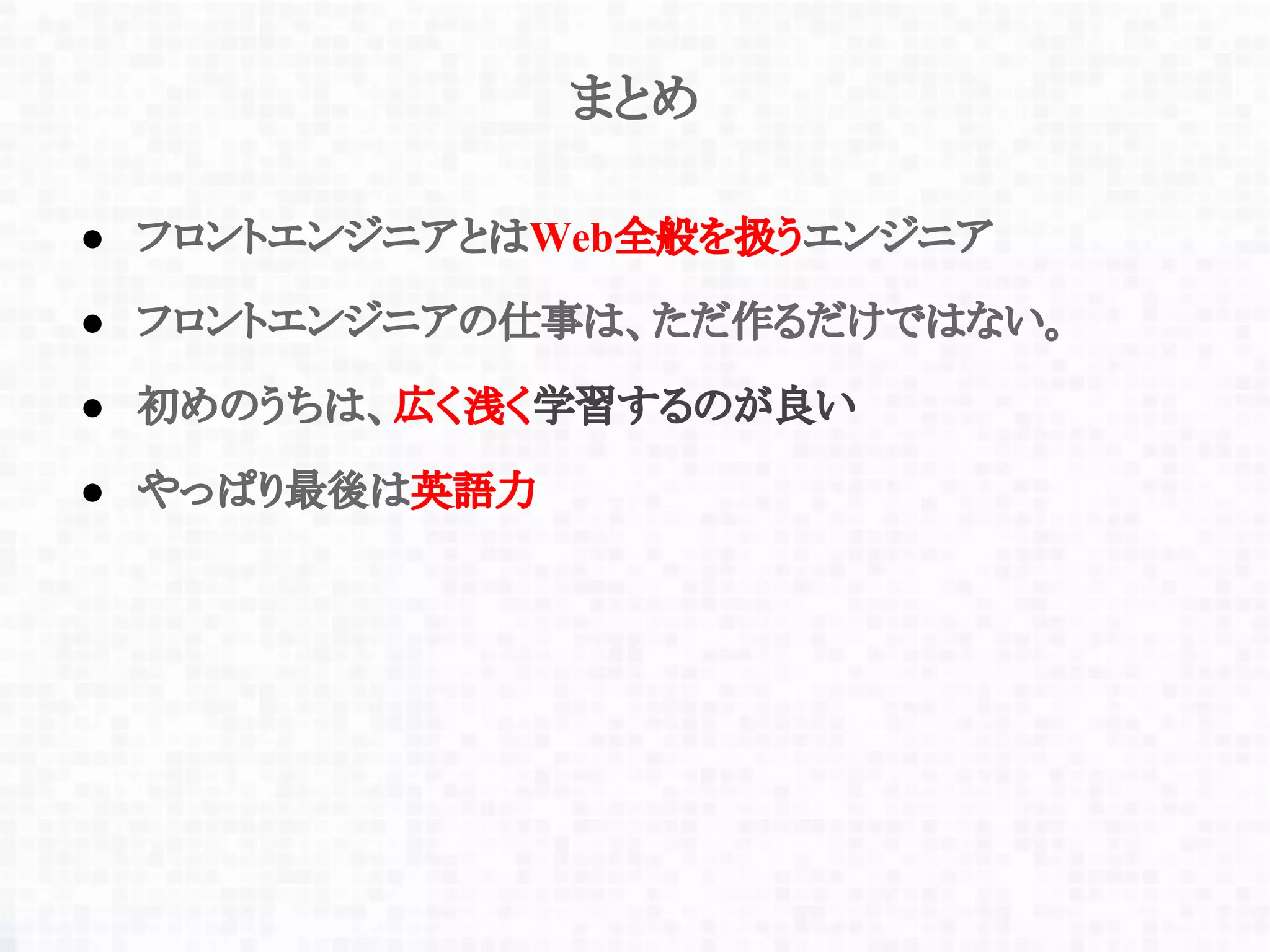 まとめ
● フロントエンジニアとはWeb全般を扱うエンジニア
● フロントエンジニアの仕事は、ただ作るだけではない。
● 初めのうちは、広く浅く学習するのが良い
● やっぱり最後は英語力
 