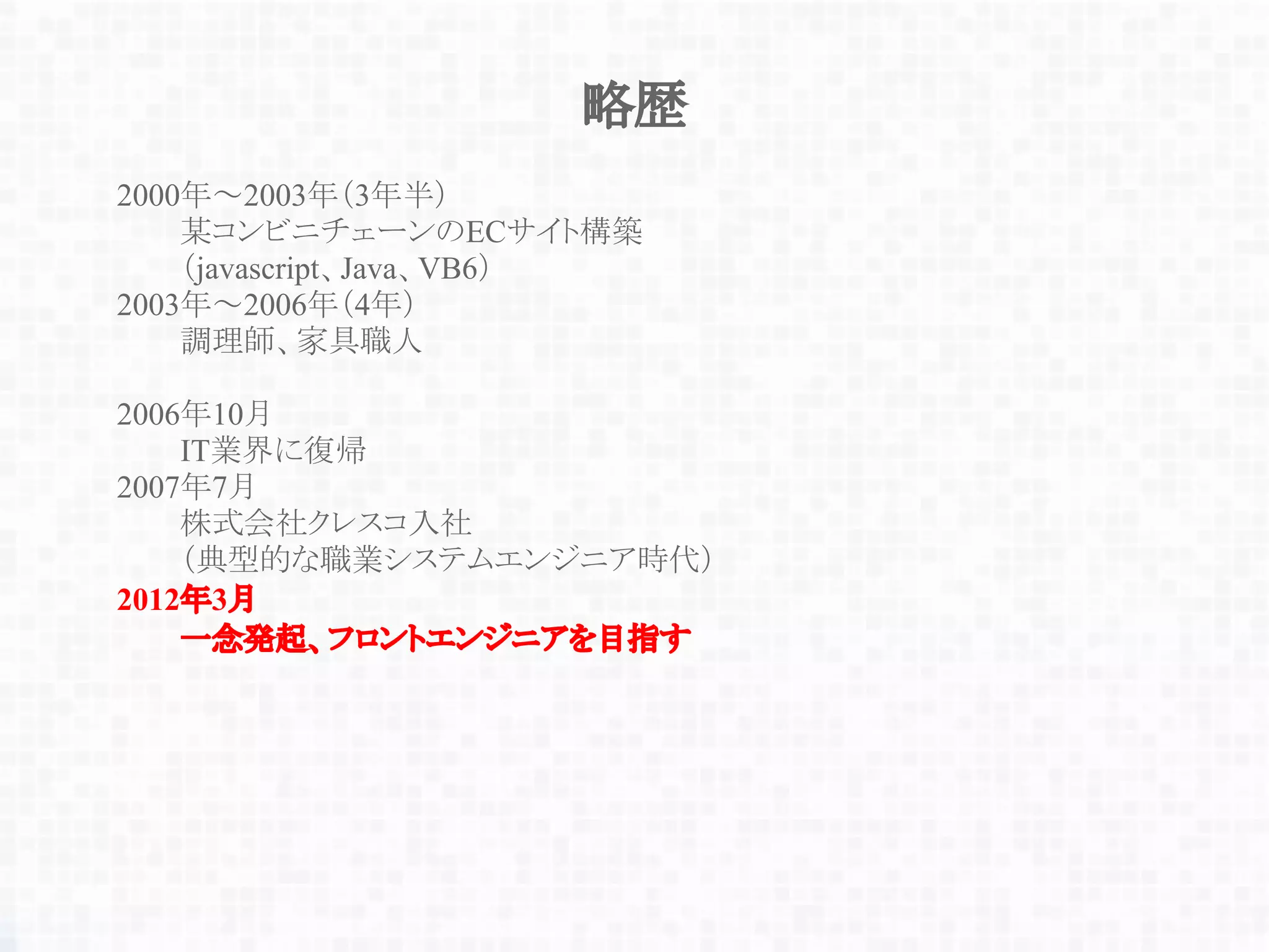 略歴
2000年～2003年（3年半）
某コンビニチェーンのECサイト構築
（javascript、Java、VB6）
2003年～2006年（4年）
調理師、家具職人
2006年10月
IT業界に復帰
2007年7月
株式会社クレスコ入社
（典型的な職業システムエンジニア時代）
2012年3月
一念発起、フロントエンジニアを目指す
 