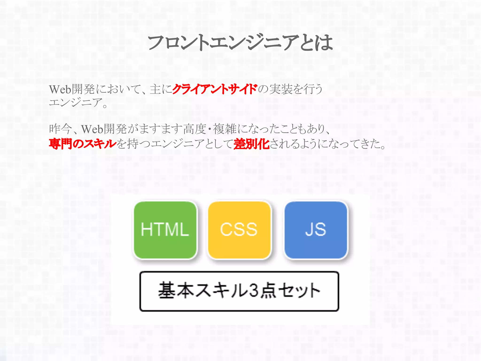 フロントエンジニアとは
Web開発において、主にクライアントサイドの実装を行う
エンジニア。
昨今、Web開発がますます高度・複雑になったこともあり、
専門のスキルを持つエンジニアとして差別化されるようになってきた。
 