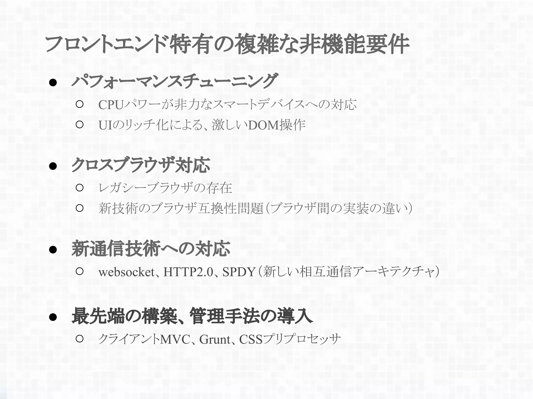 フロントエンド特有の複雑な非機能要件
● パフォーマンスチューニング
○ CPUパワーが非力なスマートデバイスへの対応
○ UIのリッチ化による、激しいDOM操作
● クロスブラウザ対応
○ レガシーブラウザの存在
○ 新技術のブラウザ互換性問題（ブラウザ間の実装の違い）
● 新通信技術への対応
○ websocket、HTTP2.0、SPDY（新しい相互通信アーキテクチャ）
● 最先端の構築、管理手法の導入
○ クライアントMVC、Grunt、CSSプリプロセッサ
 