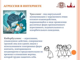 АГРЕССИЯ В ИНТЕРНЕТЕ
Кибербуллинг – агрессивное,
умышленное действие, совершаемое
группой лиц или одним лицом с
использованием электронных форм
контакта, повторяющееся
неоднократно и продолжительное во
времени в отношении жертвы,
которой трудно защитить себя.
Троллинг - вид виртуальной
коммуникации с нарушением этики
сетевого взаимодействия,
выражающийся в виде проявления
различных форм провокативного
агрессивного, издевательского и
оскорбительного поведения.
 
