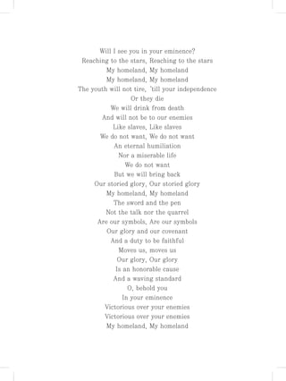 Will I see you in your eminence?
Reaching to the stars, Reaching to the stars
My homeland, My homeland
My homeland, My homeland
The youth will not tire,‘till your independence
Or they die
We will drink from death
And will not be to our enemies
Like slaves, Like slaves
We do not want, We do not want
An eternal humiliation
Nor a miserable life
We do not want
But we will bring back
Our storied glory, Our storied glory
My homeland, My homeland
The sword and the pen
Not the talk nor the quarrel
Are our symbols, Are our symbols
Our glory and our covenant
And a duty to be faithful
Moves us, moves us
Our glory, Our glory
Is an honorable cause
And a waving standard
O, behold you
In your eminence
Victorious over your enemies
Victorious over your enemies
My homeland, My homeland
 