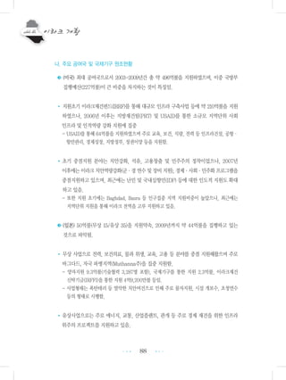 88
나. 주요 공여국 및 국제기구 원조현황
◆◆(미국) 최대 공여국으로서 2003-2009년간 총 약 496억불을 지원하였으며, 이중 국방부
집행예산(227억불)이 큰 비중을 차지하는 것이 특징임.
• 지원초기 이라크재건펀드(IRRF)를 통해 대규모 인프라 구축사업 등에 약 210억불을 지원
하였으나, 2006년 이후는 지방재건팀(PRT) 및 USAID를 통한 소규모 지역단위 사회
인프라 및 인적역량 강화 지원에 집중
- USAID를 통해 64억불을 지원하였으며 주로 교육, 보건, 식량, 전력 등 인프라건설, 공항・
항만관리, 경제성장, 지방정부, 정권이양 등을 지원함.
•초기 중점지원 분야는 치안강화, 석유, 고용창출 및 민주주의 정착이었으나, 2007년
이후에는이라크치안역량강화(군・경연수및장비지원),경제・사회・민주화프로그램을
중점지원하고 있으며, 최근에는 난민 및 국내실향민(IDP) 등에 대한 인도적 지원도 확대
하고 있음.
- 또한 지원 초기에는 Baghdad, Basra 등 인구집중 지역 지원비중이 높았으나, 최근에는
지역단위 지원을 통해 이라크 전역을 고루 지원하고 있음.
◆◆(일본) 50억불(무상 15/유상 35)을 지원약속, 2009년까지 약 44억불을 집행하고 있는
것으로 파악됨.
• 무상 사업으로 전력, 보건의료, 물과 위생, 교육, 고용 등 분야를 중점 지원해왔으며 주로
바그다드, 자국 파병지역(Muthanna주)을 집중 지원함.
- 양자지원 9.3억불(기술협력 3,287명 포함), 국제기구를 통한 지원 2.3억불, 이라크재건
신탁기금(IRFFI)을 통한 지원 4억9,200만불 등임.
- 사업형태는 폭탄테러 등 열악한 치안여건으로 인해 주로 물자지원, 시설 개보수, 초청연수
등의 형태로 시행함.
•유상사업으로는 주로 에너지, 교통, 산업플랜트, 관개 등 주로 경제 재건을 위한 인프라
위주의 프로젝트를 지원하고 있음.
•••
•••
 