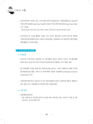 90
• 공여국회의체 성격을 갖는 이라크재건신탁기금(IRRFI)은 세계은행(World Bank)의
이라크신탁기금(WB Iraq Trust Fund)과 UNDG 이라크신탁기금(UNDG Iraq Trust Fund)
으로 구성됨.
- World Bank 신탁기금은 총 17개국, UNDG 신탁기금은 총 25개 공여국이 참가
• 공여국들의 동 기금을 활용한 지원은 주로 이라크 재건지원 초기에 이라크의 열악한
사업추진여건(치안불안 등)을 고려하고 원조분절을 극복하면서 보다 효과적인 재건지원을
위해 활발히 실시되어 왔음.
4. 우리나라의 원조현황
가. 지원방향
•이라크의 지속가능한 경제성장 및 사회개발을 목표로 하면서 이라크 국가개발계획
(NDP 2010-2014) 및 우리측 비교우위 분야에 공히 부합하는 프로그램을 지원
• 중기지원계획 수립을 통해 원조 예측가능성을 높이고, 이라크 개발프로그램에 기초한
접근법(PBAs)을 활용, 이라크 및 국제사회와 조율된 기술협력(coordinated technical
cooperation) 추진
•국제사회의 對이라크 지원기조가 단기 재건지원에서 중장기 경제사회 개발로 전환하고
있는 점을 고려, 사회개발 및 인적역량 강화 지원을 확대
나. 지원 목표
•사회개발/빈곤퇴치
- 각종 사회지표 및 주민들의 삶의 질 개선을 위한 교육(직훈 포함), 보건(식수 포함) 등 사회
기초서비스 및 인간개발 지원
•••
•••
 