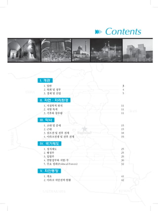 ▶▶▶ Contents
I. 개관
1. 일반 33
2. 의회 및 정부 4
3. 경제 및 산업 5
II. 자연・지리환경
1. 지정학적 위치 11
2. 지형 특색 11
3. 기후와 강우량 11
III. 약사
1. 고대 및 중세 15
2. 근대 15
3. 걸프전 및 전후 전개 18
4. 이라크전쟁 및 전후 전개 19
IV. 국가제도
1. 정치제도 25
2. 행정부 25
3. 입법부 29
4. 연방정부와 지방/주 30
5. 주요 정파(Political Forces) 32
V. 치안동향
1. 개요 41
2. 이라크 치안전력 현황 42
 