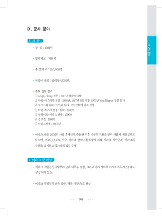 Ⅸ. 군사 분야
1. 개 관
• 창 설 : 1921년
• 병역제도 : 지원제
• 총 병력 수 : 253,000명
• 국방비 규모 : 49억불 (2010년)
• 주요 전투 참가
① Anglo-Iraqi 전투 : 1941년 영국에 대항
② 아랍-이스라엘 전쟁 : 1948년, 1967년 6일 전쟁, 1973년 Yom Kippur 전쟁 참가
③ 쿠르드와 1961-70년과 1974-75년 2회에 걸쳐 전쟁
④ 이란-이라크 전쟁 : 1980-1988년
⑤ 쿠웨이트-이라크 전쟁 : 1990년
⑥ 걸프전 : 1991년
⑦ 이라크전쟁 : 2003년
• 이라크 군은 2003년 사담 후세인이 축출된 이후 미군의 지원을 받아 새롭게 재건설되고
있으며, 2009.1.1부로 미국-이라크 안보지원협정에 의해 이라크 치안군은 이라크의
치안을 유지하고 국가방위 임무 수행
2. 이라크 군 편성
• 이라크 치안군은 국방부의 군과 내무부 경찰, 그리고 총리 예하의 이라크 특수작전부대로
구성되어 있음.
• 이라크 국방부의 군은 육군, 해군, 공군으로 편성
99 •••
•••
Ⅸ.군사분야
 